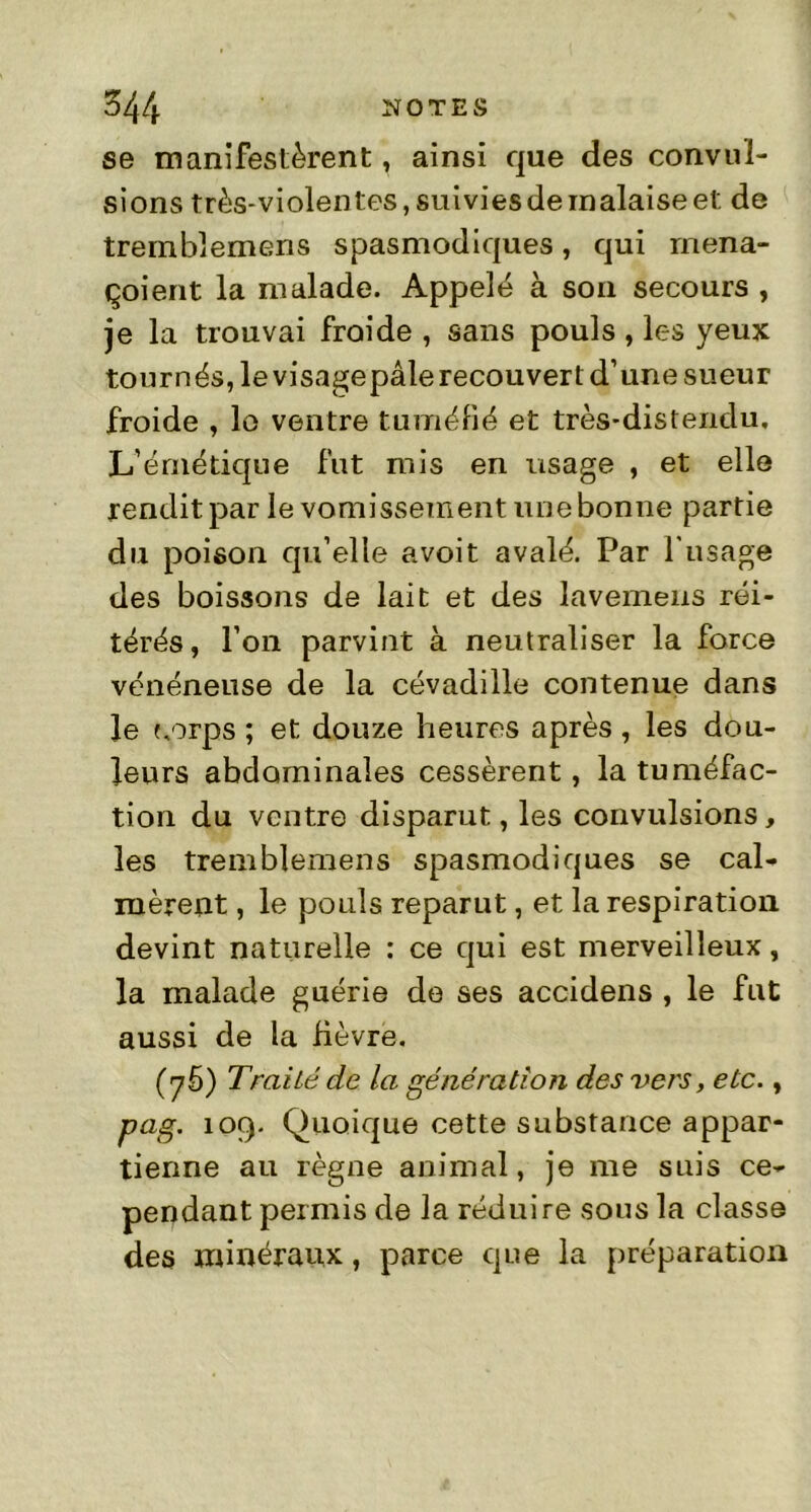 se manifestèrent » ainsi que des convul- sions très-violentes, suivies de malaise et de tremblemens spasmodiques, qui mena- çoient la malade. Appelé à son secours , je la trouvai froide , sans pouls , les yeux tournés, le visagepâle recouvert d’une sueur froide , le ventre tuméfié et très-distendu. L’émétique fut mis en usage , et elle rendit par le vomissement une bonne partie du poison qu’elle avoit avalé. Par l'usage des boissons de lait et des lavemeus réi- térés, l’on parvint à neutraliser la force vénéneuse de la cévadille contenue dans le corps ; et douze heures après, les dou- leurs abdominales cessèrent, la tuméfac- tion du ventre disparut, les convulsions, les tremblemens spasmodiques se cal- mèrent , le pouls reparut, et la respiration devint naturelle : ce qui est merveilleux, la malade guérie de ses accidens , le fut aussi de la fièvre. (y5) TraiLé de la génération des vers, etc., pag. 109. Quoique cette substance appar- tienne au règne animal, je me suis ce- pendant permis de la réduire sous la classe des minéraux, parce que la préparation