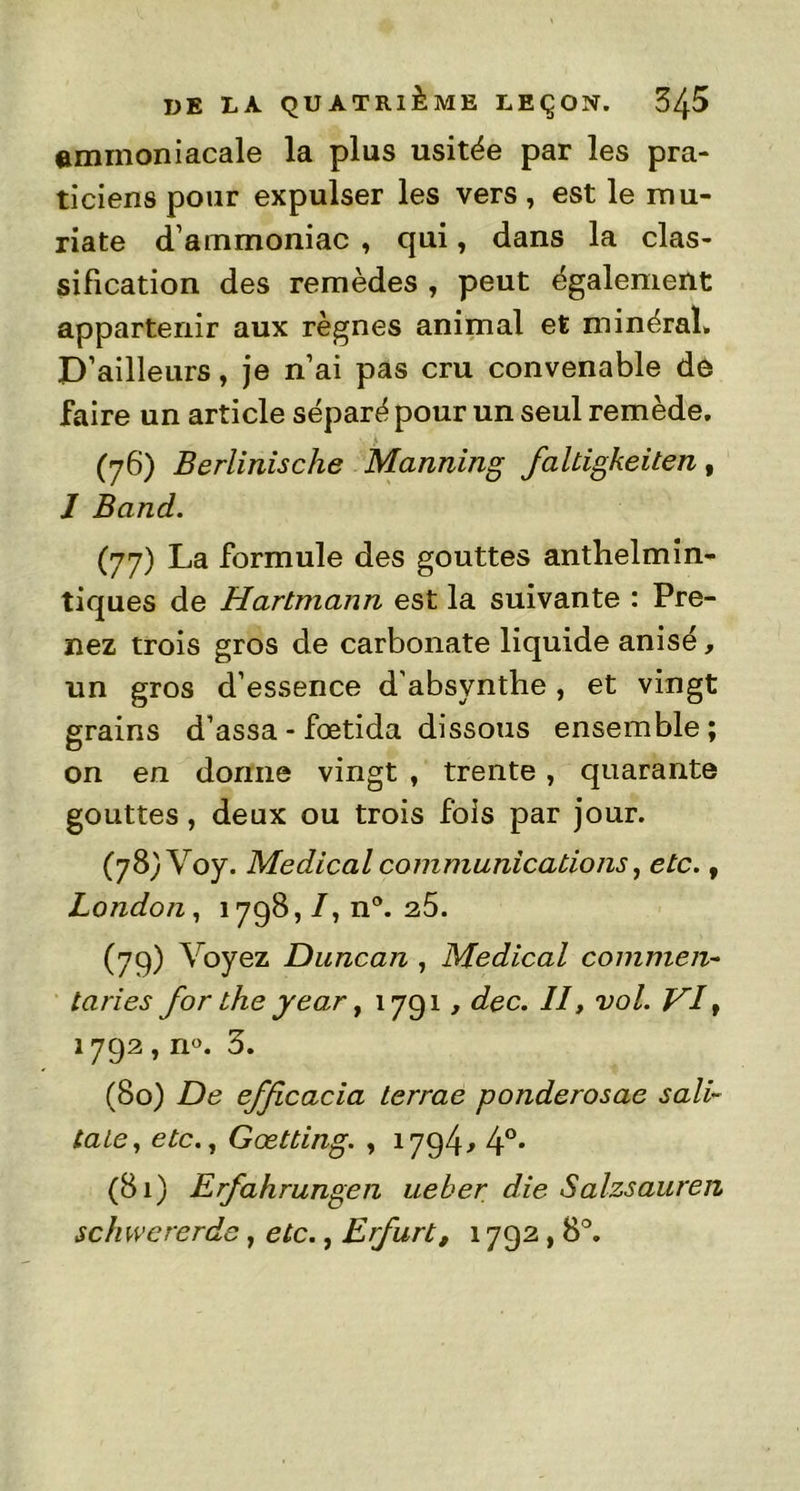 ammoniacale la plus usitée par les pra- ticiens pour expulser les vers, est le mu- riate d’ammoniac , qui, dans la clas- sification des remèdes , peut également appartenir aux règnes animal et minéral» D’ailleurs, je n’ai pas cru convenable de faire un article séparé pour un seul remède. (76) Berlinische Manning faltigkeiten, I Band. (77) La formule des gouttes anthelmin- tiques de Hartmann est la suivante : Pre- nez trois gros de carbonate liquide anisé, un gros d’essence d’absynthe, et vingt grains d’assa- fœtida dissous ensemble; on en donne vingt , trente, quarante gouttes, deux ou trois fois par jour. (78) Voy. Medical communications, etc., London, 1798,/, n°. 25. (79) Voyez Duncan , Medical commeii- taries for the year, 1791, dec. II, vol. VI, 1792, n«. 3. (80) De efficacia lerrae ponderosae sali- tale, etc., Gœtting. , 1794* 4°* (81) Erfahrungen ueber die Salzsauren schwererde, etc., Erfurt, 1792,8°.