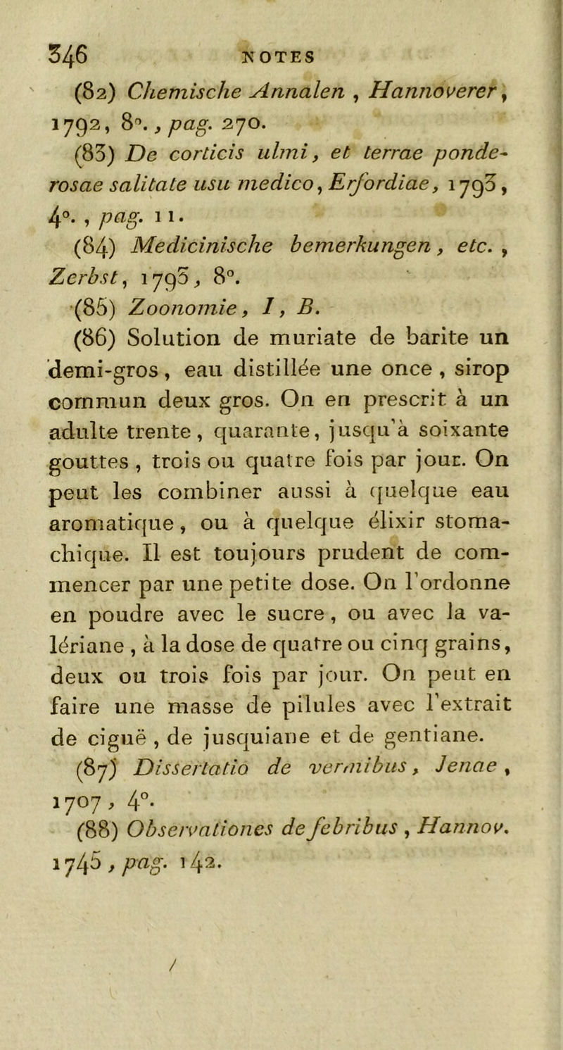 (82) Chemische Annalen , Hannoverer, 1792, 8°., pag. 270. (85) De corticis ulmi, et terrae ponde- rosae salitate usa medico, Erfordiae, 1798, 4°. , pag. 11. (84) Medicinische bemerkungen, etc. , Zerbst, 1798, 8°. (85) Zoonomie, I, B. (86) Solution de muriate de barite un demi-gros, eau distillée une once , sirop commun deux gros. On en prescrit à un adulte trente, quarante, jusqu’à soixante gouttes , trois ou quatre fois par jour. On peut les combiner aussi à quelque eau aromatique , ou à quelque élixir stoma- chique. Il est toujours prudent de com- mencer par une petite dose. On l’ordonne en poudre avec le sucre, ou avec la va- lériane , à la dose de quatre ou cinq grains, deux ou trois fois par jour. On peut en faire une masse de pilules avec l’extrait de ciguë , de jusquiane et de gentiane. (87) Dissertatio de ver mi bus, Jenae , 1707, 4°. (88) Obse/vationes de febribus , Hannov. 1745 > PaS‘ 142- /