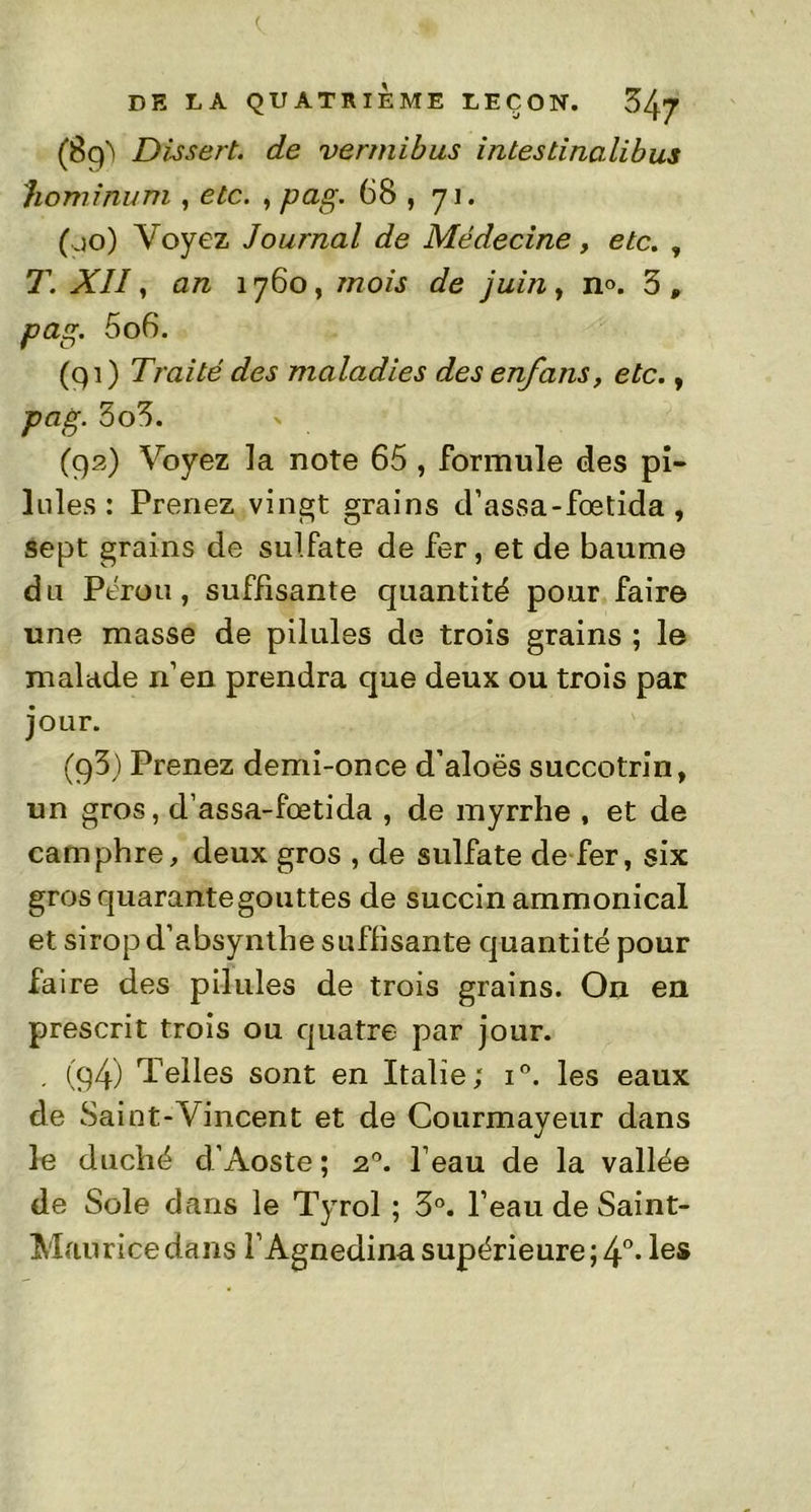 (Bg't Dissert, de vermibus intestinalibus hominum , etc. , pag. 68 , 71. (00) Voyez Journal de Médecine, etc. , T. XI11 an 1760, mois de juin, n°. 3, 5o6. (qi) Traité des maladies des enfans, etc., pag. 3o3. (92) Voyez la note 65 , formule des pi- lules : Prenez vingt grains d’assa-fœtida, sept grains de sulfate de fer, et de baume du Pérou, suffisante quantité pour faire une masse de pilules de trois grains ; le malade n’en prendra que deux ou trois par jour. (q3) Prenez demi-once d’aloës succotrin, un gros, d’assa-fœtida , de myrrhe , et de camphre, deux gros , de sulfate de fer, six gros quarante gouttes de succin ammonical et sirop d’absynthe suffisante quantité pour faire des pilules de trois grains. On en prescrit trois ou quatre par jour. . (g4) Telles sont en Italie; i°. les eaux de Saint-Vincent et de Courmayeur dans le duché d’Aoste ; 20. l’eau de la vallée de Sole dans le Tyrol ; 3°. l’eau de Saint- Maurice dans l’Agnedina supérieure; 4° • les