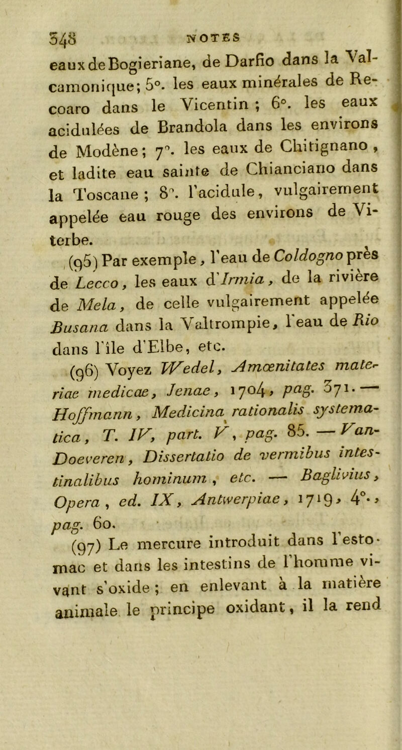 eauxdeBogieriane, de Darfîo dans la Val- camonique; 5°. les eaux minérales de Re- coaro dans le Vicentin ; 6°. les eaux ^ acidulées de Brandola dans les environs de Modène ; 70. les eaux de Chitignano , et ladite eau sainte de Chianciano dans la Toscane; 8\ l’acidulé, vulgairement appelée eau rouge des environs de Vi- terbe. (p5) Par exemple, l’eau de Coldogno près de Lecco, les eaux d' Irrrüa, de la rivière de Mêla, de celle vulgairement appelée Busana dans la Valtrompie, l'eau de Rio dans l'ile d’Elbe, etc. (96) Voyez J/Fedel, Amœnitates male- riae medicae, Jenae, i7°4> Pa§' ^71, Hoffmann, Medicina^ rationalis systéma- tisa , T. IF, part. V, pag. 85. — Fan- Doeveren, Dissertatio de vermibus intes- tinalibus hominum, etc. — Baghvius, Opéra , ed. IX, Antwerpiae, 1719* 4°- » pag. 60. (97) Le mercure introduit dans l’esto- mac et dans les intestins de 1 homme vi- vant s’oxide ; en enlevant a la matière animale le principe oxidant, il la rend