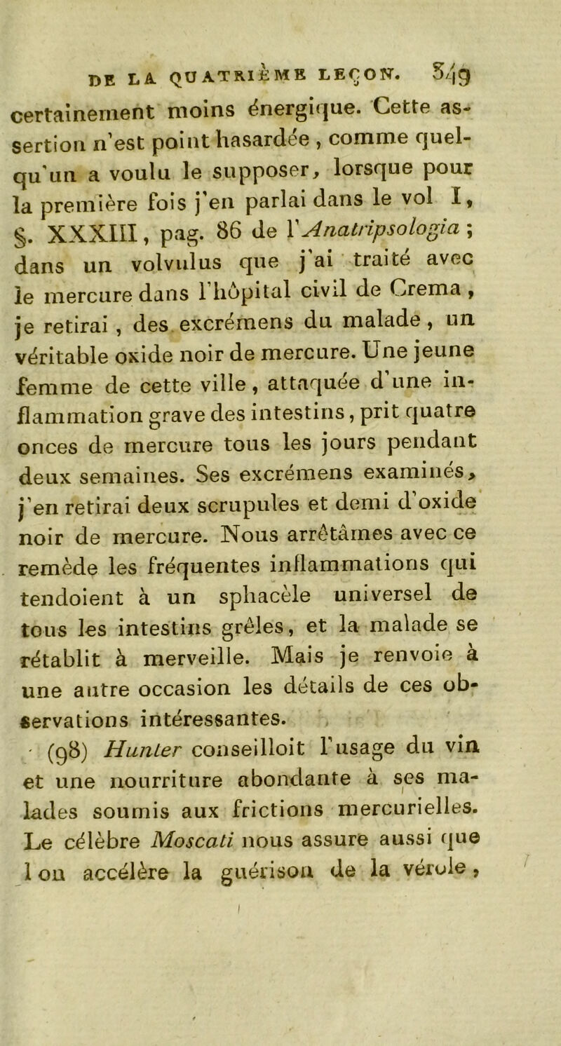 certainement moins énergique. Cette as- sertion n'est point hasardée , comme quel- qu'un a voulu le supposer, lorsque pour la première lois j en parlai dans le vol I, §. XXXIII, pag. 86 de Y Anatripsologiez ; dans un volvulus que j'ai traité avec le mercure dans 1 hôpital civil de Crema , je retirai , des excremens du malade, un véritable oxide noir de mercure. Lne jeune femme de cette ville, attaquée d’une in- flammation grave des intestins, prit quatre onces de mercure tous les jours pendant deux semaines. Ses excremens examinés > j’en retirai deux scrupules et demi d’oxide noir de mercure. Nous arrêtâmes avec ce remède les fréquentes inflammations qui tendoient à un sphacèle universel de tous les intestins grêles, et la malade se rétablit à merveille. Mais je renvoie à une autre occasion les détails de ces ob- servations intéressantes. (98) Hunier conseilloit l’usage du vin et une nourriture abondante à ses ma- lades soumis aux frictions mercurielles. Le célèbre Moscati nous assure aussi que 1 on accélère la guérison de la vérole, 1