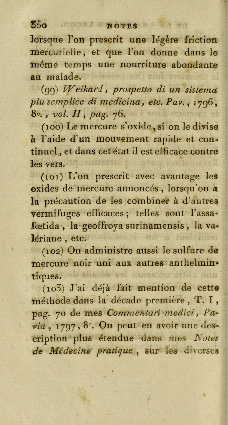 lorsque l’on prescrit une légère friction mercurieJie, et que l’on donne dans ie même temps une nourriture abondante au malade. (gg) Weikard, prospetto di un sis Le ma piusemplice di medicina, etc. Pav., 17g6, 8°., vol. Il, pag. 76. (100) Le mercure s’oxide,si on le divise à l aide d’un mouvement rapide et con- tinuel , et dans cet état il est efficace contre les vers. (101) L’on prescrit avec avantage les oxides de mercure annoncés , lorsqu’on a la précaution de les combiner à d’autres vermifuges efficaces; telles sont l’assa- fœtida , la geoffroya surinamensis , la va- lériane , etc. (102) On administre aussi le sulfure de mercure noir uni aux autres anthelmin* tiques. (103) J’ai déjà fait mention de cette méthode dans la décade première , T. I, pag. 70 de mes Commentai medici, Pa~ via, i7g7,8°. On peut en avoir une des- cription plus étendue dans mes Notes de Médecine pratique , sur les diverses