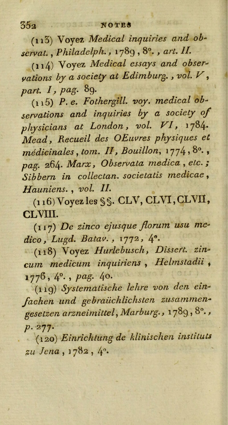 35a notes (n3) Voyez Medical inquiries and ob- servai. , Philadelph., 1789 ’ 8°. > ar^‘ (114_) Voyez Medical essays and obser- vations by a society at Edimburg., vol. V y part. I, pag. 89. (115) P.e. Fothergill. voy. medical ob- servations and inquiries by a society of physicians at London, vol. VI, 1784* Mead, Recueil des OEuvres physiques et médicinales, tom. II, Bouillon, 1774 > 8°. , pag. 264. Marx, Observata medica , etc. ; Sibbern in collectan. societatis medicae, jHauniens. , vol. II. (116) Voyez les §§. CLV, CLVI,CLVIÎ, CLVIII. (ny) De zinco ejusque florum usu tne- dico, Lugd. Batav. , 1772, 4°* (118) Voyez Harlebusch, Dissent, zin- cum medicum inquiriens , Helmstadii i 1776, 4°. , pag. 40. (119) Systematische lehre von den ein- fachen und gebraüchlichsten zusammen- gesetzen arzneimittel, Marburg., 1789,8°., P- 277* (120) Einrichtung de klinischen instituts zu Jcna , ] 782,4°.