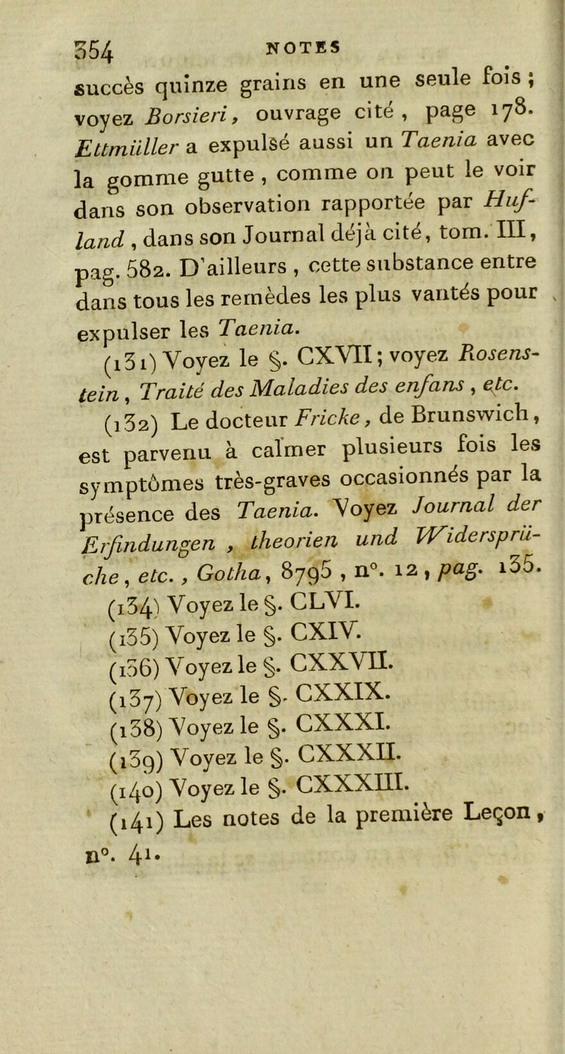 succès quinze grains en une seule fois ; voyez Borsieriy ouvrage cité, page 178. Ettmüller a expulsé aussi un Taenia avec la gomme gutte , comme on peut le voir dans son observation rapportée par Huf- land , dans son Journal déjà cité, tom. III, pag. 582. D’ailleurs , cette substance entre dans tous les remèdes les plus vantés pour expulser les Taenia. (131) Voyez le §. CXVII; voyez Rosens- tein , Traité des Maladies des enfans , etc. (132) Le docteur Friche, de Brunswich, est parvenu à calmer plusieurs fois les symptômes très-graves occasionnés par la présence des Taenia. Voyez Journal der Erfmdungen , theorien und Widersprii- che, etc. , Gotha, 8796 , n°. 12 , pag. i35. (134) Voyez le §. CLVI. (135) Voyez le §. CXIV. (106) Voyez le §. CXXVII. (137) Voyez le §- CXXIX. (138) Voyez le §. CXXXI. (139) Voyez le §. CXXXII. (140) Voyez le §. CXXXIII. (141) Les notes de la première Leçon, n°. 41*