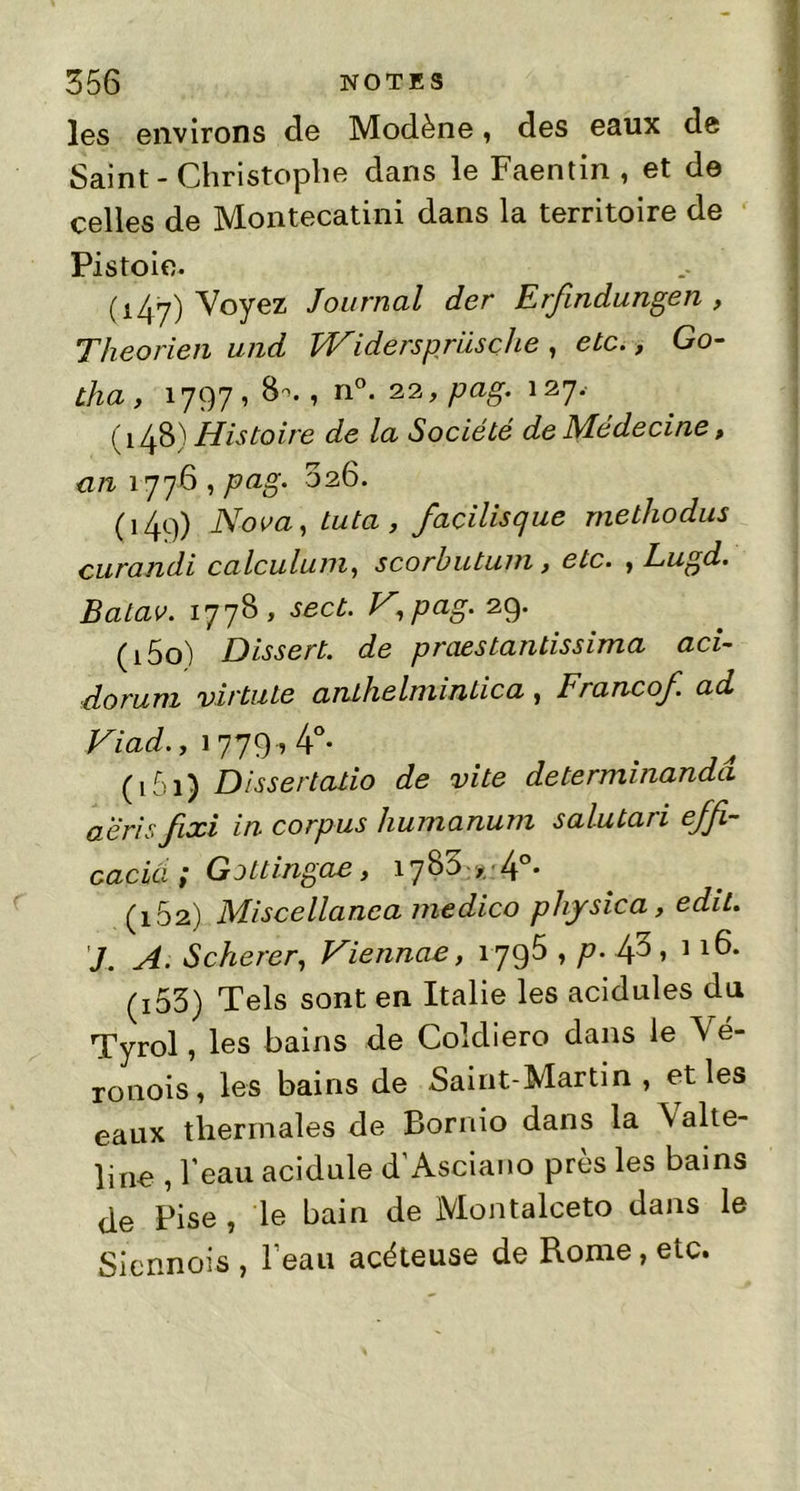 les environs de Modène, des eaux de Saint-Christophe dans le Faentin , et de celles de Montecatini dans la territoire de Pistoie. (147) Voyez Journal der Erfindungen , Théo rien und Widerspriisçhe , etc., Go- tha , 17971 8*. 1 n°- 23 » Pag* 127- (148) Histoire de la Société de Médecine, an 1776 , pag. 026. (149) Nova, tuta , facilisque methodus curandi calculum, scorbutum, etc. , Lugd. Batav. 177B , sect. V,pag. 29. (150) Dissert, de praestantissima aci- dorum virtute anthelmintica, Francof. ad Fiad., 1779,4°- (, Dissertatio de vite determinanda aeris fixi in corpus humanum salutaii efji- cacia ; Gottingae, 178^ x 4°* (162) Miscellanca medico physica, edit. J. A. Scherer, Fiennae, îygô , p. 4^ » 1 (j53) Tels sont en Italie les acidulés du Tyrol, les bains de Coldiero dans le Vé- ronois, les bains de Saint-Martin, et les eaux thermales de Bornio dans la \alte- line , l'eau acidulé d Asciano près les bains de Pise , le bain de Montalceto dans le Viennois, l'eau acéteuse de Rome, etc.