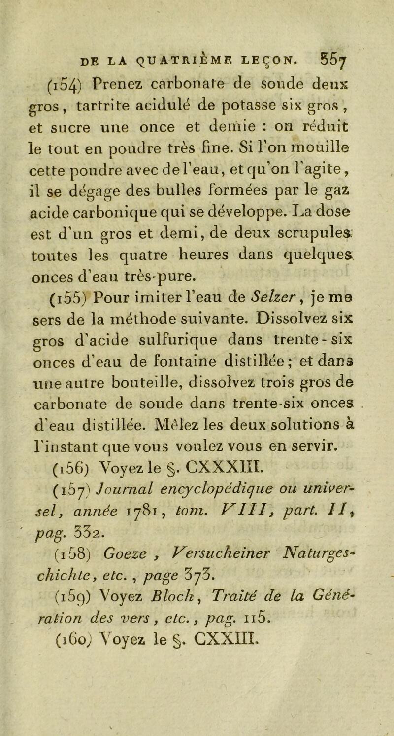 (154) Prenez carbonate de soude deux gros, tartrite acidulé de potasse six gros , et sucre une once et demie : on réduit le tout en poudre très fine. Si I on mouille cette poudre avec de l’eau, et qu’on l’agite, il se dégage des bulles formées par le gaz acide carbonique qui se développe. La dose est d'un gros et demi, de deux scrupules toutes les quatre heures dans quelques onces d’eau très-pure. (155) Pour imiter l’eau de Selzer, je me sers de la méthode suivante. Dissolvez six gros d’acide sulfurique dans trente-six onces d’eau de fontaine distillée; et dans une autre bouteille, dissolvez trois gros de carbonate de soude dans trente-six onces d’eau distillée. Mêlez les deux solutions à l’instant que vous voulez vous en servir. ( 156; Voyez le CXXXIII. (167) Journal ency dopé clique ou univer- sel, année 17S1, tom. VIH, part. //, pag. 532. (i58) Goeze , Versucheiner Naturges- chichte, etc. , page 5y5. (i5q) Voyez Bloch, Traité de la Géné- ration des vers, etc., pag. n5. (i6oj Voyez le §. CXXIIL