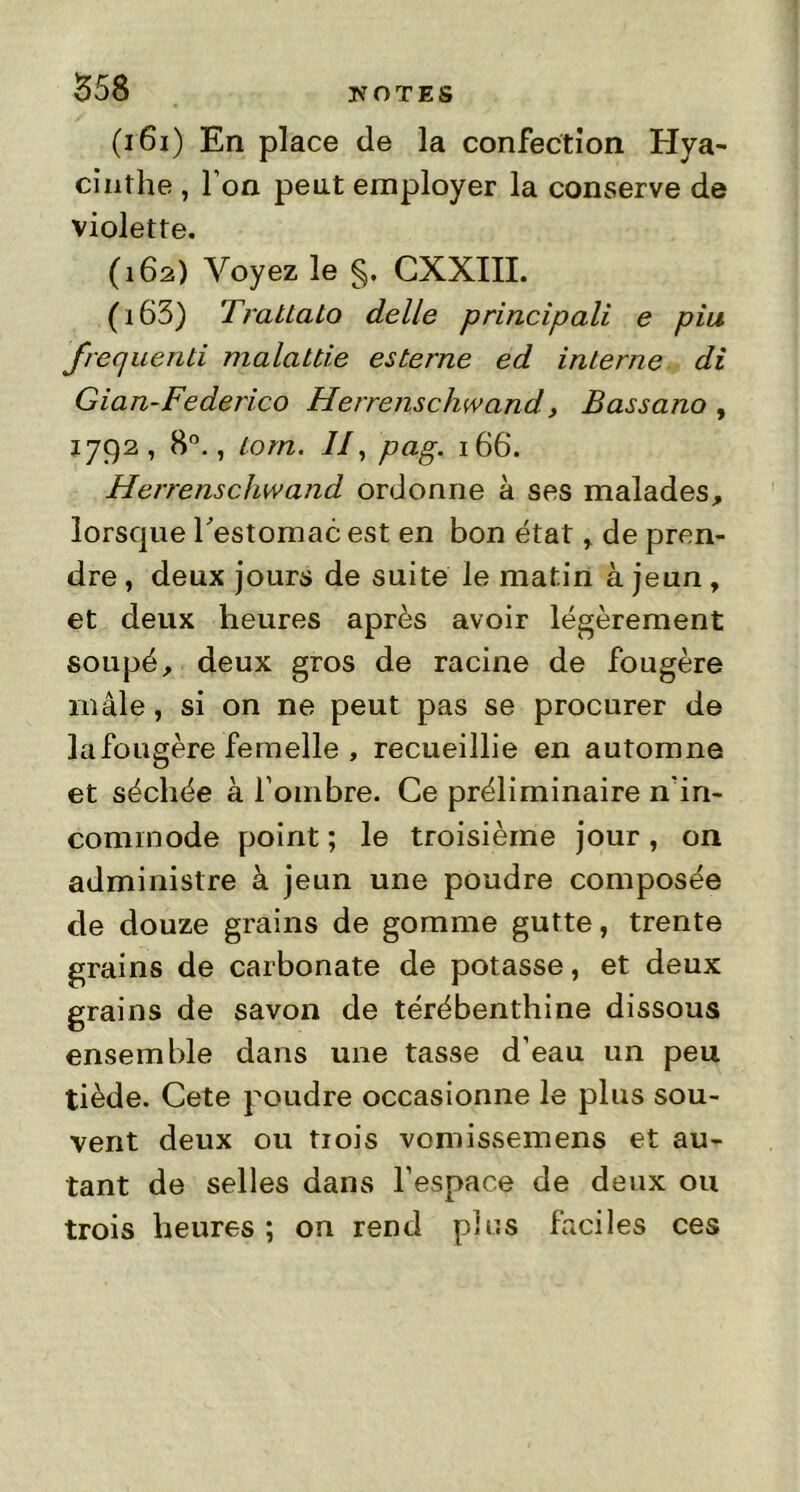 (161) En place de la confection Hya- cinthe , l’on peut employer la conserve de violette. (162) Voyez le §. CXXIII. (163) Trattato delle principali e piu frequenti malattie esterne ed interne di Gian-Federico Herrenschwand, Bassano , 1792, 8°., lom. 7/, pag. 166. Herrenschwand ordonne à ses malades, lorsque l'estomac est en bon état , de pren- dre , deux jours de suite le matin à jeun , et deux heures après avoir légèrement soupé, deux gros de racine de fougère mâle, si on ne peut pas se procurer de la fougère femelle , recueillie en automne et séchée à l’oinbre. Ce préliminaire nin- commode point ; le troisième jour, on administre à jeun une poudre composée de douze grains de gomme gutte, trente grains de carbonate de potasse, et deux grains de savon de térébenthine dissous ensemble dans une tasse d’eau un peu tiède. Cete poudre occasionne le plus sou- vent deux ou trois vomissemens et au- tant de selles dans l’espace de deux ou trois heures ; on rend pins faciles ces