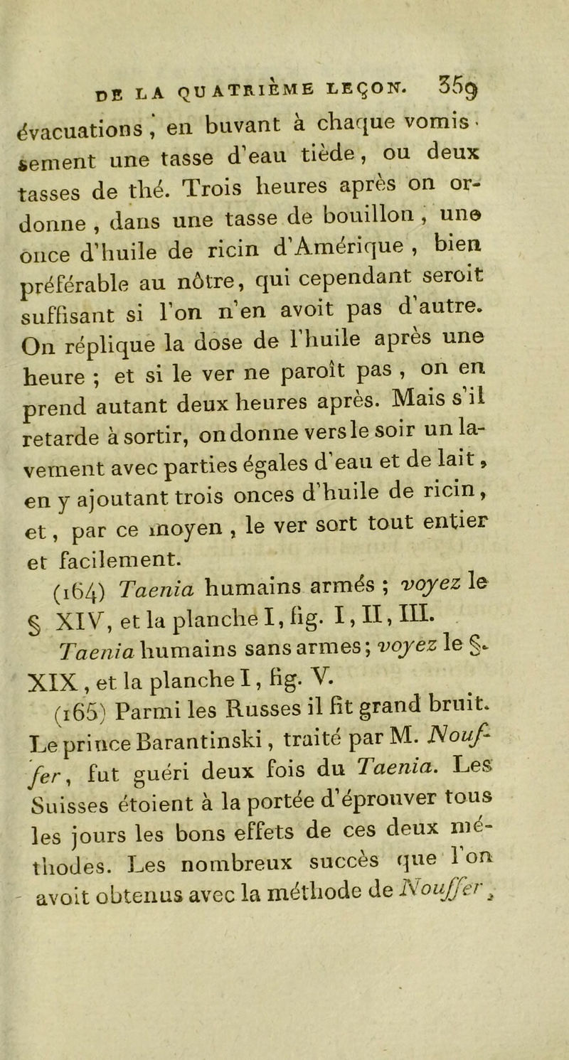 évacuations en buvant à chaque vomis • sement une tasse d eau tiède, ou deux tasses de thé. Trois heures après on or- donne , dans une tasse de bouillon, une once d’huile de ricin d’Amérique , bien préférable au nôtre, qui cependant^ seroit suffisant si l’on n’en avoit pas d autre. On réplique la dose de 1 huile après une heure ; et si le ver ne paroît pas , on en prend autant deux heures après. Mais s il retarde à sortir, on donne versle soir un la- vement avec parties égales d eau et de lait » en y ajoutant trois onces d’huile de ricin, et, par ce moyen , le ver sort tout entier et facilement. (164) Taenia humains armés ; voyez le § XIV, et la planche I, hg. I, II > IH* Taenia humains sans armes ; voyez le XIX , et la planche I, Bg. V. (165) Parmi les Russes il Ht grand bruit. Le prince Barantinski, traité par M. JS ouf fer, fut guéri deux fois du Taenia. Les Suisses étoient à la portée d’éprouver tous les jours les bons effets de ces deux mé- thodes. Les nombreux succès que 1 on avoit obtenus avec la méthode de Nouffer 3