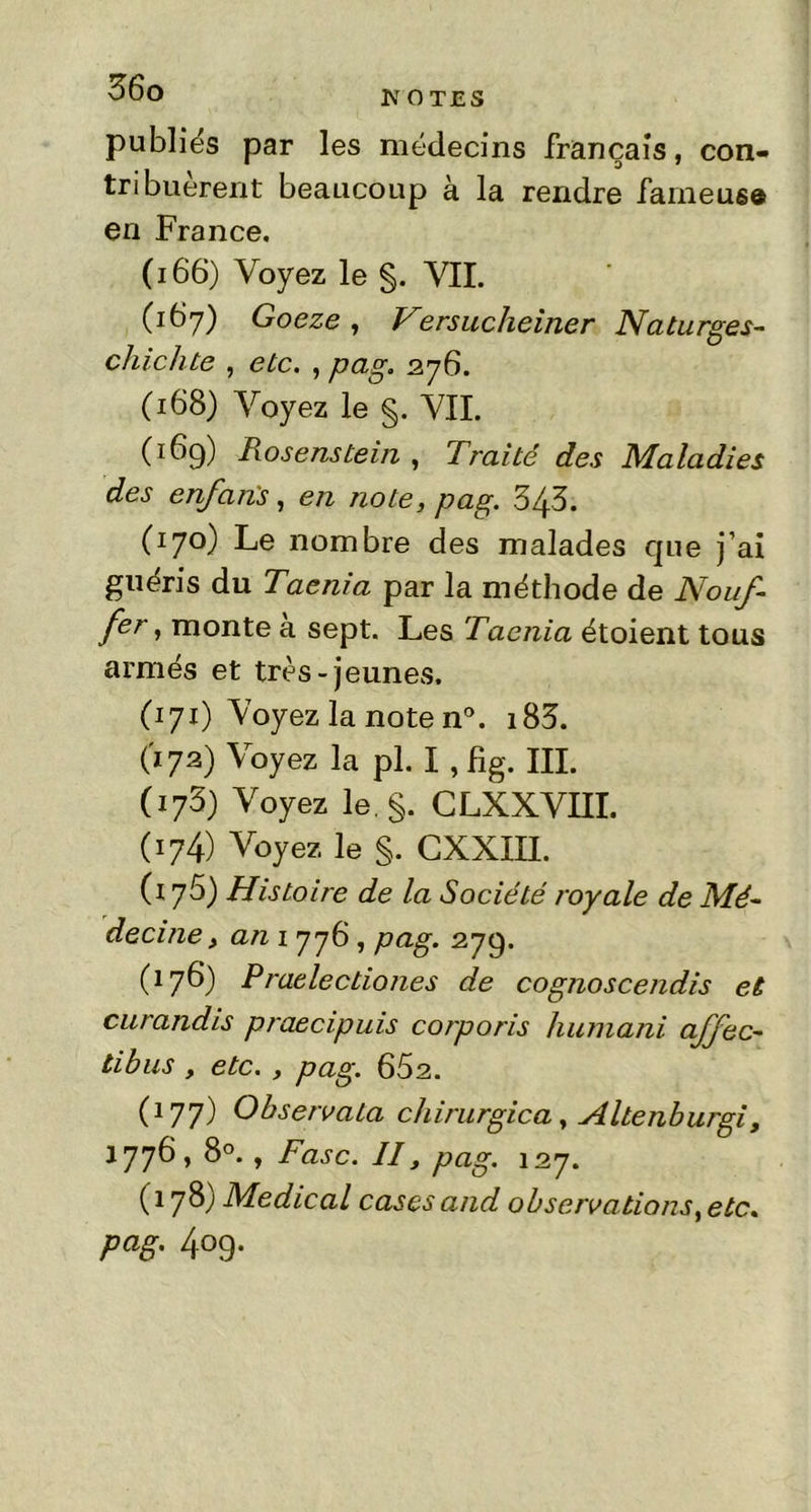 publiés par les médecins français, con- tribuèrent beaucoup à la rendre fameuse en France. (i 66) Voyez le §. VIL (167) Goeze, Versucheiner Naturges- chichte , etc. , pag. 276. (168) Voyez le §. VII. (169) Rosenstein , Traité des Maladies des enfan's, en note, pag. 343. (170) Le nombre des malades que j’ai guéris du Taenia par la méthode de Nouf- fer 1 monte à sept. Les Taenia étoient tous armés et très-jeunes. (171) Voyez la note n°. i83. (172) Voyez la pl. I , fig. III. (173) Voyez le. §. CLXXVIII. (174) Voyez le §. CXXIII. (176) Histoire de la Société royale de Mé- decine, an 1 776 , pag. 279. (176) Praelectiones de cognoscendis et curandis praecipuis corporis luimani affec- tibus , etc. , pag. 662. C177) Observata chirurgica, Altenburgi, 1776,8°., Fasc. Il y pag. 127. (178) Medical cases and observations, etc. pag. 409.