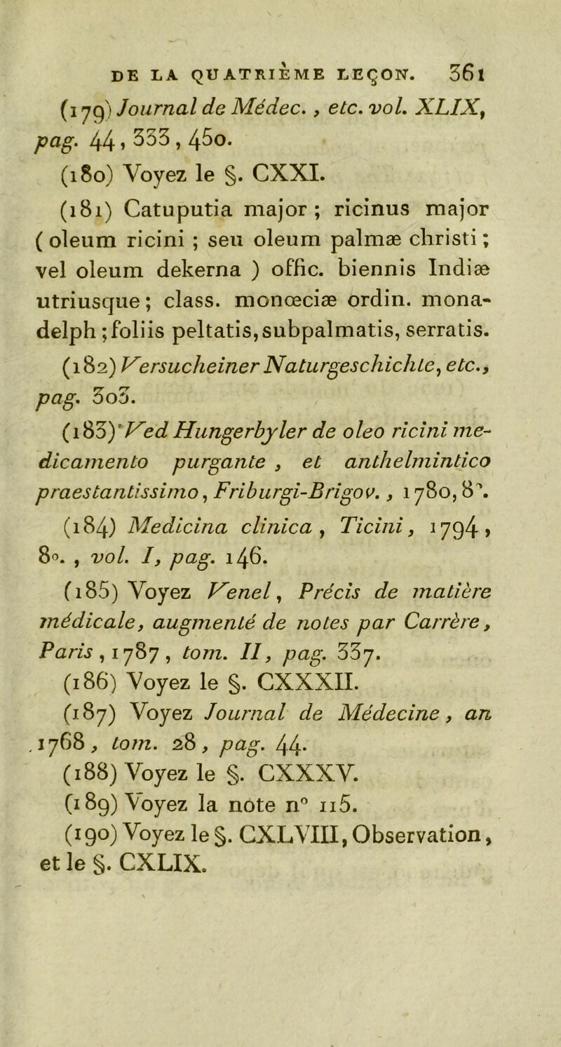 (179) Journal de Médec., etc. vol. XLIX, pag. 44 > 253,45o. (180) Voyez le §. CXXI. (181) Catuputia major; ricinus major ( oleum ricini ; seu oleum palmæ christi; vel oleum dekerna ) offic. biennis Indiæ utriusque; class. monœciæ ordin. mona- delph ;foliis peltatis,subpalmatis, serratis. (182) Versucheiner Naturgeschichte, etc., pag. 3o5. (18ZyVed Hungerbyler de oleo ricini me- dicamento purgante , et anthelmintico praestantissimo, Friburgi-Brigov., 1780,8\ (184) Medicina clinica , Ticini, 1794 » 80. , vol. I, pag. 146. (185) Voyez Venel, Précis de matière médicale, augmenté de notes par Carrère, Paris, 1787, tom. II, pag. 337. (186) Voyez le §. CXXXII. (187) Voyez Journal de Médecine, an .1768, tom. 28, pag. 44* (188) Voyez le §. CXXXV. (189) Voyez la note n° ii5. (190) Voyez le S- CXLVIII, Observation, et le §. CXLIX.
