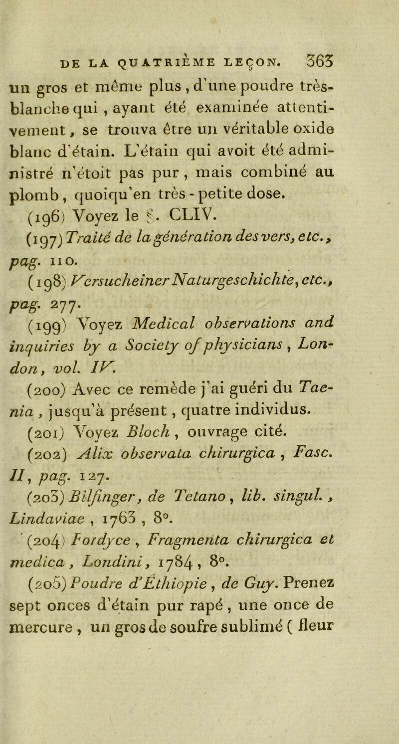 un gros et même plus , d’une poudre très- blanche qui , ayant été examinée attenti- vement , se trouva être un véritable oxide blanc d’étain. L’étain qui avoit été admi- nistré n’étoit pas pur , mais combiné au plomb , quoiqu’en très - petite dose. (196) Voyez le f. CLIV. (197) Traité de la génération des vers, etc., pag. 110. ( 198) VersucheinerNaturgeschichte, etc., pag. 277. (199) Voyez Medical observations and inquiries by a Society of physicians , Lon- don , vol. IV. (200) Avec ce remède j’ai guéri du Tae- nia , jusqu’à présent, quatre individus. (201) Voyez Bloch , ouvrage cité. (202) Alix observatn chirurgien , F asc. II, pag. 127. (203) Bilfinger, de Tetano , lib. singul. , Lindaviae , 1763 , 8°. (204) Lordyce , Fragmenta chirurgien et medica, Londini, 1784» 8°. (200) Poudre d’Éthiopie , de Guy. Prenez sept onces d’étain pur râpé, une once de mercure , un gros de soufre sublimé ( fleur
