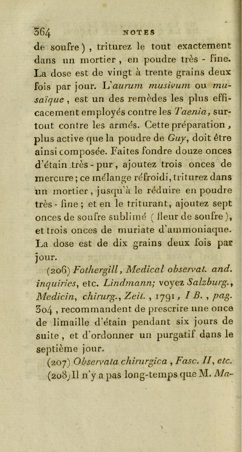 de soufre) , triturez le tout exactement dans un mortier , en poudre très - fine. La dose est de vingt à trente grains deux fois par jour. L'aurum musivum ou mu~ saïc/ue , est un des remèdes les plus effi- cacement employés contre les Taenia, sur- tout contre les armés. Cette préparation , plus active que la poudre de Guy, doit être ainsi composée. Faites fondre douze onces d’étain,très - pur , ajoutez trois onces de mercure ; ce mélange réfroidi, triturez dans un mortier, jusqu’à le réduire en poudre très - fine ; et en le triturant, ajoutez sept onces de soufre sublimé ( fleur de soufre )t et trois onces de muriate d’ammoniaque. La dose est de dix grains deux fois par jour. (206) Fothergill, Medical observât, and. inquiries, etc. Lindmann; voyez Salzburg., Medicin, chirurg., Zeit. ,1791, I B. , ptig. 504 , recommandent de prescrire une once de limaille d’étain pendant six jours de suite , et d'ordonner un purgatif dans le septième jour. (207) Obsc/vata chirurgica , Fasc. II, etc. (208; Il n’y a pas long-temps que M. Ma-