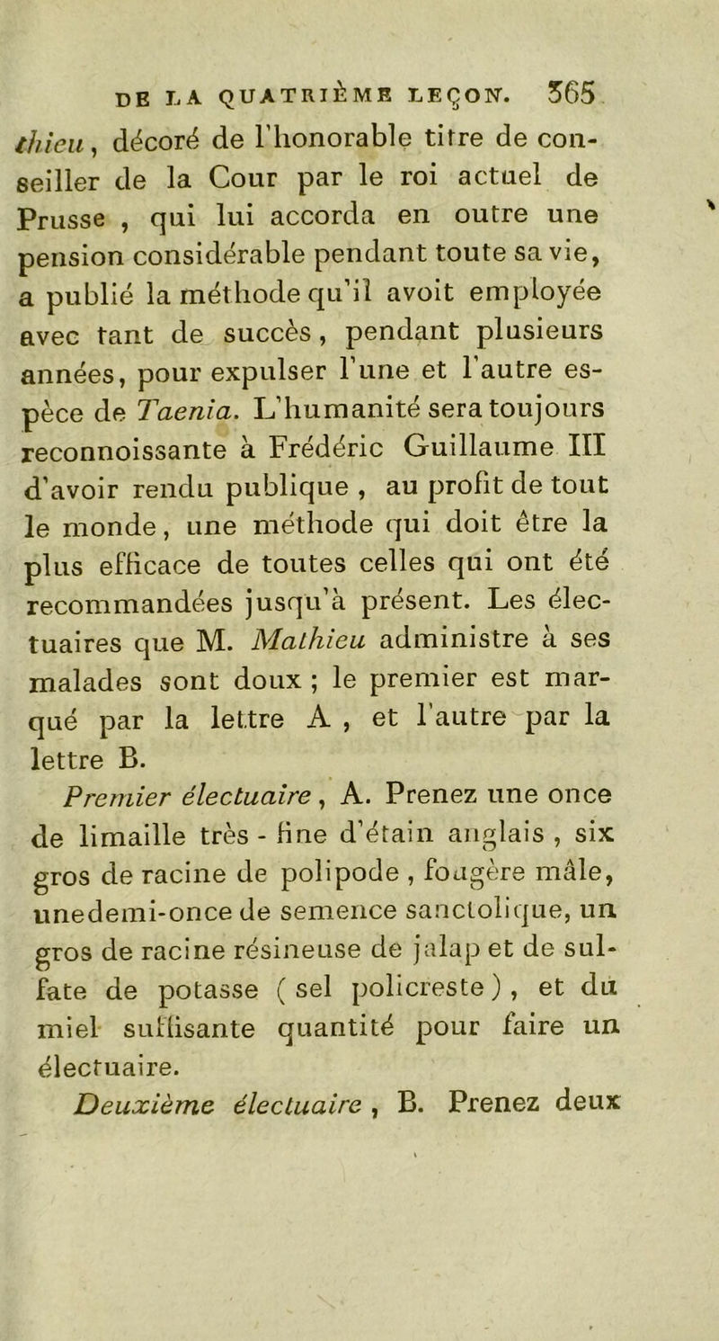 ihieii, décoré de l’honorable titre de con- seiller de la Cour par le roi actuel de Prusse , qui lui accorda en outre une pension considérable pendant toute sa vie, a publié la méthode qu’il avoit employée avec tant de succès, pendant plusieurs années, pour expulser l’une et l’autre es- pèce de Taenia. L’humanité sera toujours reconnoissante à Frédéric Guillaume III d’avoir rendu publique , au profit de tout le monde, une méthode qui doit être la plus efficace de toutes celles qui ont été recommandées jusqu’à présent. Les élec- tuaires que M. Mathieu administre à ses malades sont doux ; le premier est mar- qué par la lettre A , et l’autre par la lettre B. Premier électuaire , A. Prenez une once de limaille très - fine d’étain anglais , six gros de racine de polipode , fougère mâle, unedemi-once de semence sanctolique, un gros de racine résineuse de jalap et de sul- fate de potasse (sel policreste), et du miel suffisante quantité pour faire un. électuaire. Deuxième électuaire , B. Prenez deux