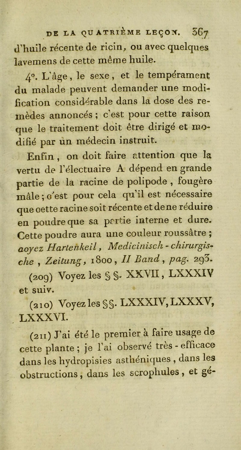 d’huile récente de ricin, ou avec quelques lavemens de cette même huile. 4°. L’âge, le sexe, et le tempérament du malade peuvent demander une modi- fication considérable dans la dose des re- mèdes annoncés ; c’est pour cette raison que le traitement doit être dirigé et mo- difié par un médecin instruit. Enfin , on doit faire attention que la vertu de l’électuaire A dépend en grande partie de la racine de polipode , fougère mâle ; c'est pour cela qu’il est nécessaire que oette racine soit récente et de ne réduire en poudre que sa partie interne et dure. Cette poudre aura une couleur roussâtre ; aoyez Hartehkeil, Medicinisch - chirurgis- dis , Zeitung, 1800, Il Bcind, p&g’ 290* (209) Voyez les § §- XXVII, LXXXIV et suiv. (210) Voyez les § §. LXXXIV, LXXXV, LXXXVI. (211) J’ai été le premier à faire usage de cette plante ; je l’ai observe très - efficace dans les hydropisies asthéniques , dans les obstructions, dans les scrophules, et gé-