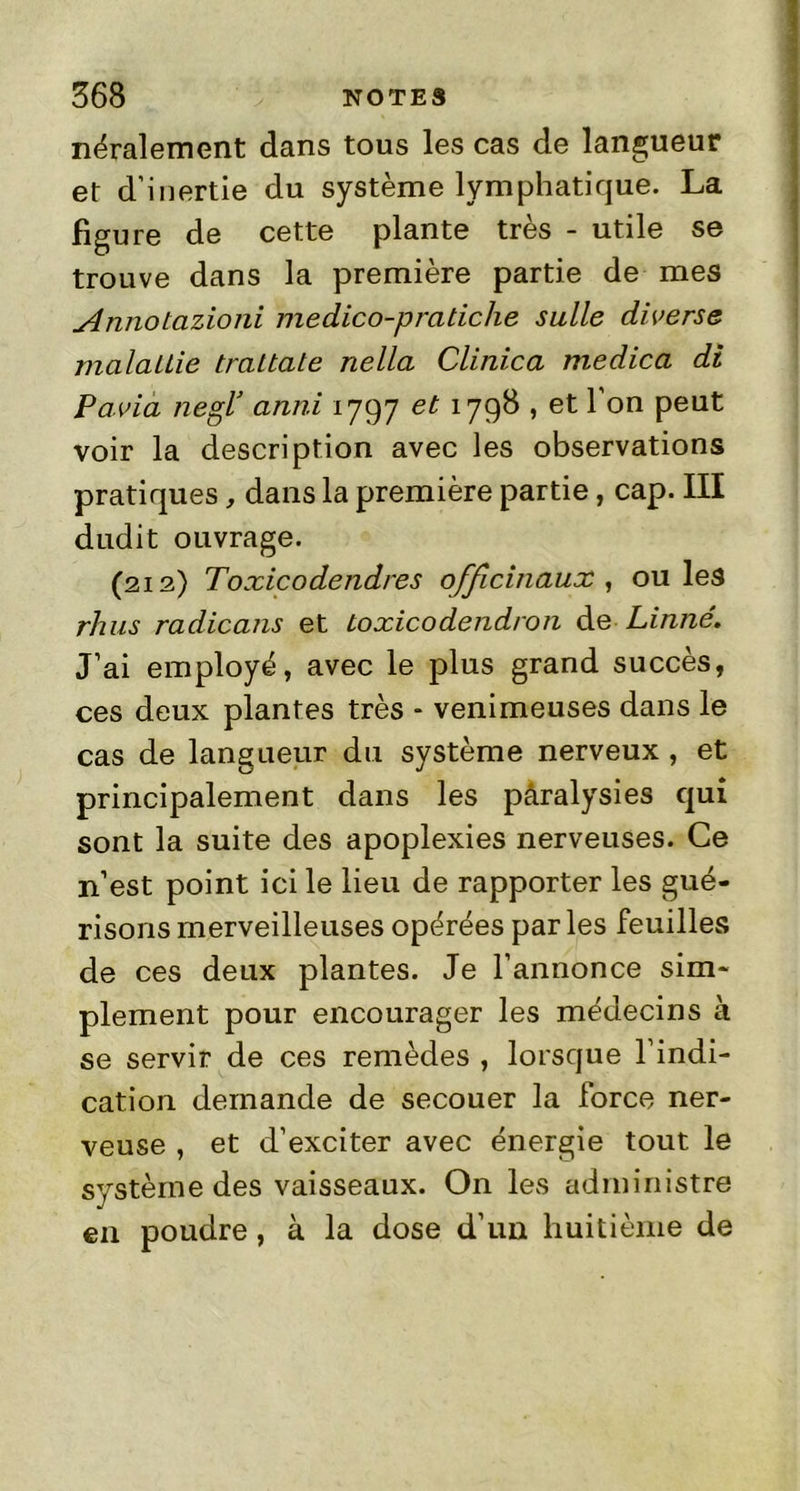 néralement dans tous les cas de langueur et d’inertie du système lymphatique. La figure de cette plante très - utile se trouve dans la première partie de mes Annotazioni medico-praticlie suite diverse malallie traltate nella Clinica medica di Pavia nesf anni 1797 et 1798 , et 1 on peut voir la description avec les observations pratiques, dans la première partie, cap. III dudit ouvrage. (212) Toxicodendres officinaux, ouïes rhus radicans et loxicodendron de Linné. J’ai employé, avec le plus grand succès, ces deux plantes très - venimeuses dans le cas de langueur du système nerveux , et principalement dans les pâralysies qui sont la suite des apoplexies nerveuses. Ce n’est point ici le lieu de rapporter les gué- risons merveilleuses opérées par les feuilles de ces deux plantes. Je l’annonce sim- plement pour encourager les médecins à se servir de ces remèdes , lorsque l’indi- cation demande de secouer la force ner- veuse , et d’exciter avec énergie tout le système des vaisseaux. On les administre en poudre, à la dose d’un huitième de