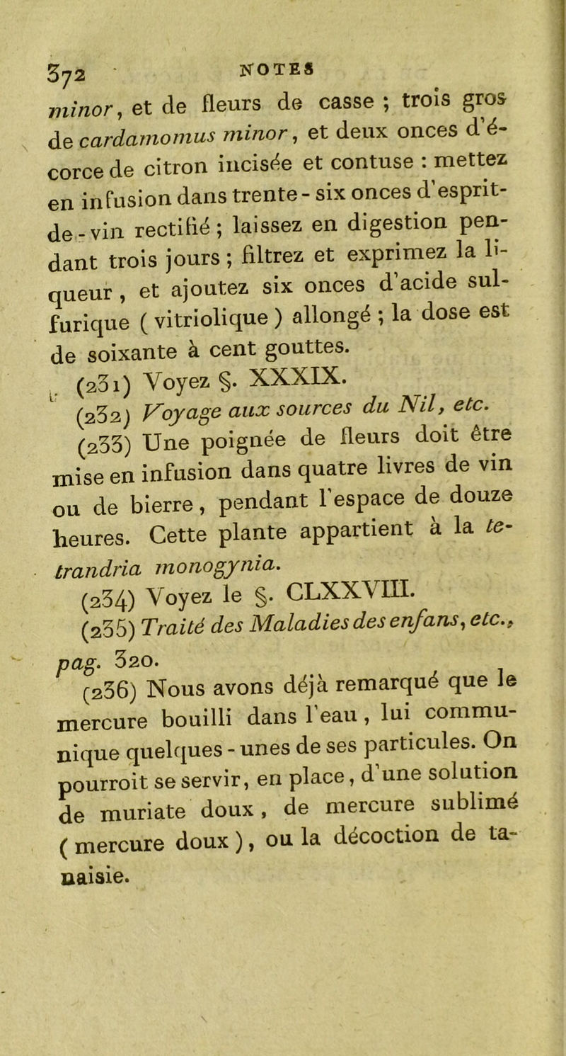 minor, et de fleurs de casse ; trois gros de cardamomus minor, et deux onces d’é- corce de citron incisée et contuse : mettez en infusion dans trente - six onces d’esprit- de-vin rectiflé ; laissez en digestion pen- dant trois jours ; filtrez et exprimez la li- queur , et ajoutez six onces d acide sul- furique ( vitriolique ) allongé ; la dose est de soixante à cent gouttes. (a3i) Voyez §. XXXIX. (232) Voyage aux sources du Nil, etc. (233) Une poignée de fleurs doit être mise en infusion dans quatre livres de vin ou de bierre, pendant l’espace de douze heures. Cette plante appartient à la te- trandria monogynia. (234) Voyez le §. CLXXVÏÏL (235) Traité des Maladies des enfans, etc.. pag. 320. (236) Nous avons déjà remarqué que le mercure bouilli dans 1 eau, lui commu- nique quelques - unes de ses particules. On pourroit se servir, en place, d une solution de muriate doux, de mercure sublimé ( mercure doux ), ou la décoction de ta- naisie.