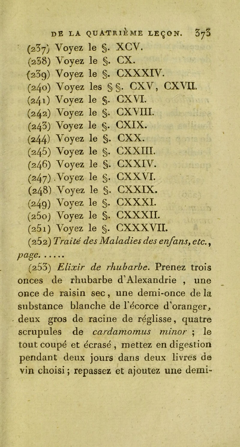 (237) Voyez le §. XCV. (208) Voyez le §. CX. (23g) Voyez le §. CXXXIV. (240) Voyez les § §. CXV, CXVU. (24O Voyez le §. CXYI. (242) Voyez le §. CXVIII. (243) Voyez le §. CXIX. (244) Voyez le §. CXX. (246) Voyez le §. CXXIII. (246) Voyez le §. CXXIV. (247) .Voyez le §. CXXVI. (248) Voyez le §. CXXIX. (249) Voyez le §. CXXXI. (260) Voyez le §. CXXXII. (251) Voyez le §. CXXXVII. (262) Traité des Maladies des enfans, etc., page (253) Elixir de rhubarbe. Prenez trois onces de rhubarbe d’Alexandrie , une once de raisin sec, une demi-once de la substance blanche de l'écorce d’oranger, deux gros de racine de réglisse, quatre scrupules de cardamomus minor ; le tout coupé et écrasé, mettez en digestion pendant deux jours dans deux livres de vin choisi ; repassez et ajoutez une demi-