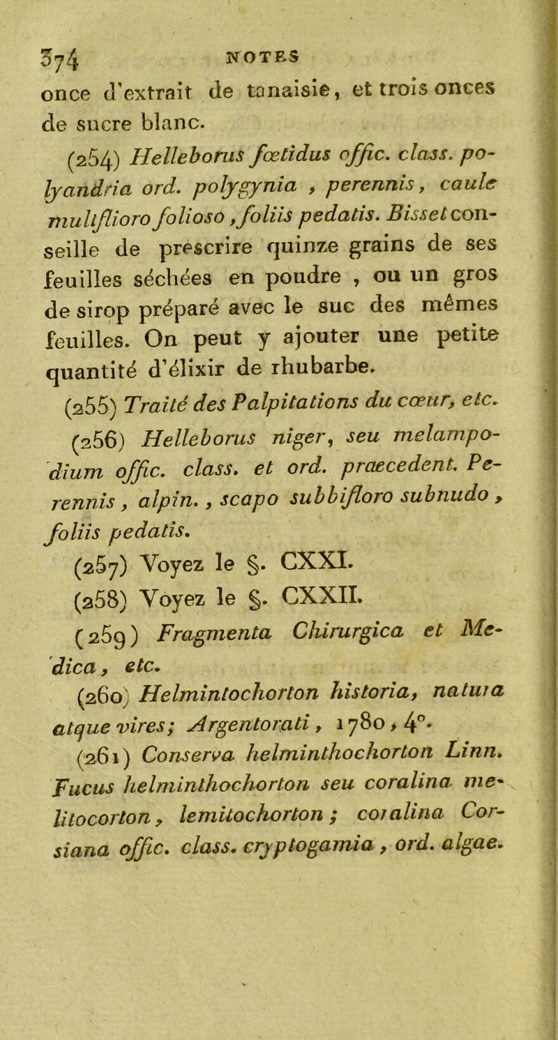 ^74 NOTES once d'extrait de tonaisie, et trois onces de sucre blanc. (254) Helleborus fœtidus offic. class. po- Ij and ri a ord. polygynia , perennis, caule mullflioro folioso ,foliis pedatis. Bisselcon- seille de prescrire quinze grains de ses feuilles séchées en poudre , ou un gros de sirop préparé avec le sue des mêmes feuilles. On peut y ajouter une petite quantité d'élixir de rhubarbe. (255) Traité des Palpitations du cœur, etc. (2 56) Helleborus nigei ^ seu melampo- dium offic. class. et ord. praecedent. Pe- rennis , alpin• » scapo subbifloro subnudo > foliis pedatis. (257) Voyez le §. CXXI. (258) Voyez le §. CXXII. ç 25g ) Fragmenta Chirurgien et Me- dica, etc. (260) Helmintochorton historia, natwa atque vires; Argentorati, 1780 > 4°* (261) Conserva helminthochorton Linn. Fucus helminthochorton seu coralina me- lilocorlon, lemilochorton ; coralina Cor- siana offic. class. crjptogamia , ord. algae.