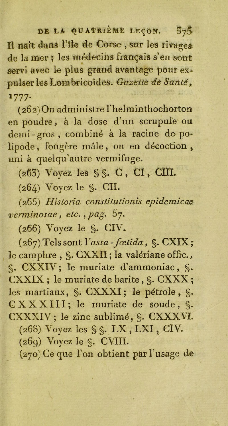 Il naît dans Y île de Corse , sur les rivages de la mer ; les médecins français s’en sont servi avec le plus grand avantage pour ex- pulser les Lombricoldes. Gazette de Santér 1777. (262') On administre l’helminthochorton en poudre, à la dose d’un scrupule ou demi-gros, combiné à la racine de po- lipode, fougère mâle, ou en décoction > uni à quelqu’autre vermifuge. (263) Voyez les § §. C , CI, CÎÏL (264) Voyez le §. CIL (266) Historia constitutionis epidemicae verminosae, etc. , pag. 67. (266) Voyez le §. CIV* (267) Tels sont Yassa-fœtida, §. CXIX; le camphre , §. CXXII ; la valériane offre., §. CXXIV; le muriate d’ammoniac, §* CXXIX ; le muriate de barite, §. CXXX ; les martiaux, §. CXXXI ; le pétrole, §. C X X X111 *, le muriate de soude , §. CXXXIV ; le zinc sublimé, §. CXXXVI. (268) Voyez les § §. LX , LXI x CIV. (269) Voyez le §. CVIII. (270) Ce que Ton obtient par l’usage de