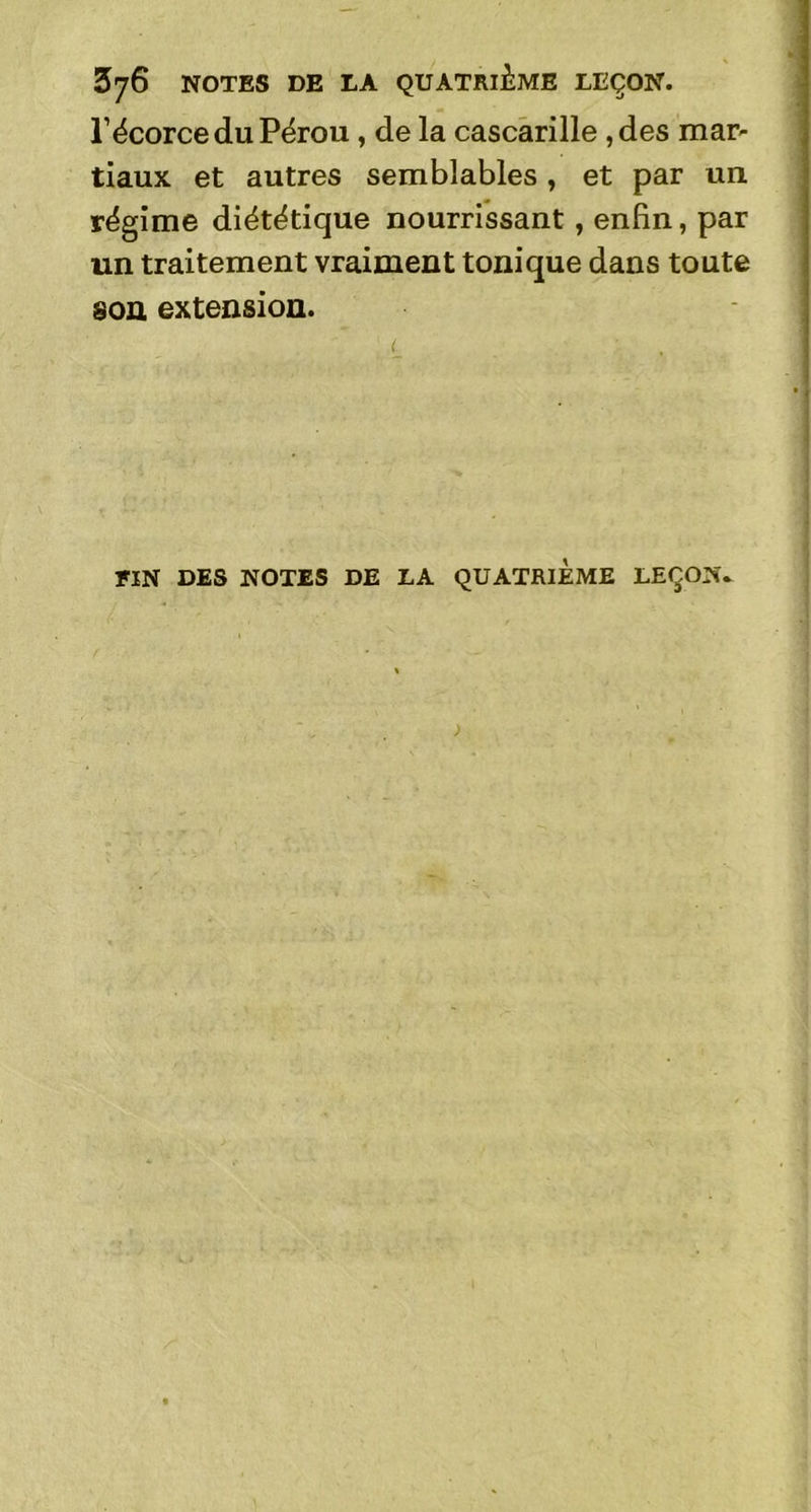 £76 NOTES DE LA QUATRIEME LEÇON. l’écorce du Pérou , de la cascarille ,des mar- tiaux et autres semblables, et par un régime diététique nourrissant, enfin, par un traitement vraiment tonique dans toute son extension. FIN DES NOTES DE LA QUATRIEME LEÇON..