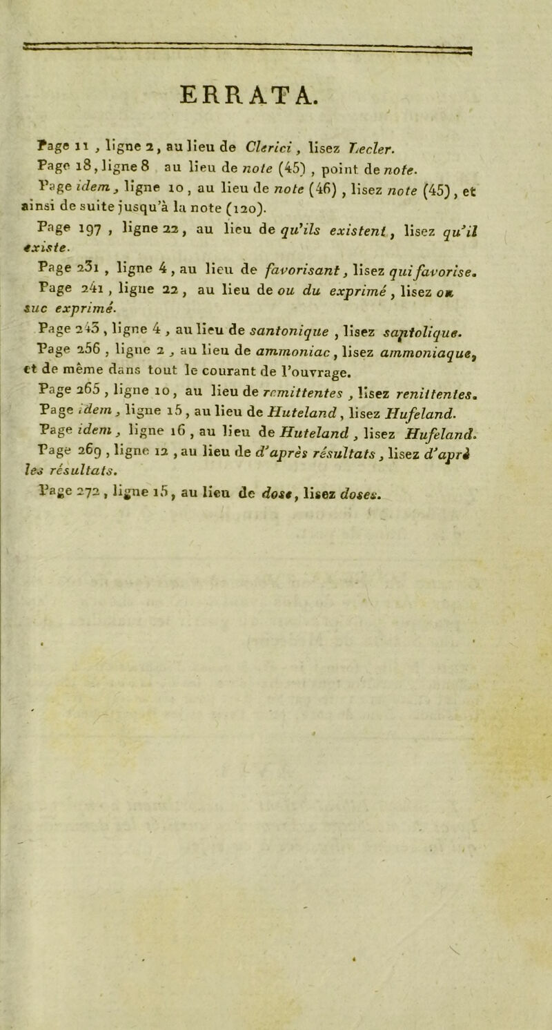 ERRATA. Page il , ligne 1, au lieu de Clerici , lisez Lecler. Page 18, ligne 8 au lieu de noie (45) , point de note. Page ulem, ligne 10 , au lieu de note (46) , lisez note (45) , et ainsi de suite jusqu’à la note (120). Paêe 197 1 ligne 22, au lieu de qu'ils existent, lisez quil existe- Page 23i , ligne 4 , au lieu de favorisant, lisez qui favorise. Page 2ii , ligne 22 , au lieu de ou du exprimé, lisez ou suc exprimé- Page 2 +5 , ligne 4 , au lieu de santonique , lisez saptolique. Page 256 , ligne a , au lieu de ammoniac, lisez ammoniaque} et de même dans tout le courant de l’ouvrage. Page 265 , ligne 10, au lieu de rémittentes , lisez renittentes. Page idem , ligne i5 , au lieu de Huteland , lisez Hufeland. Page idem , ligne 16 , au lieu de Huteland , lisez Hufeland. Page 26g , ligne ia , au lieu de d’après résultats, lisez d’apri les résultats. Page 272 , ligne i5, au lieu de dose, lisez doses.