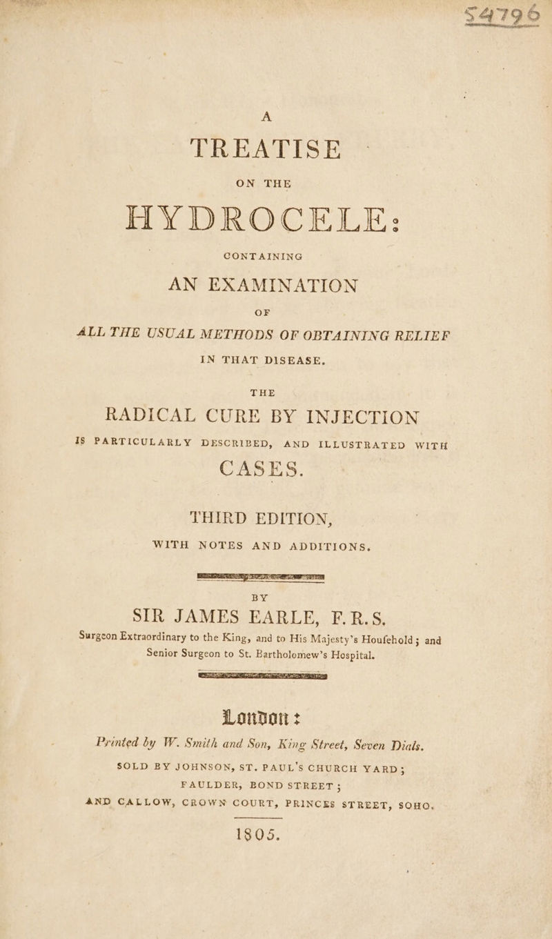 A TREATISE ON THE HY DROCELE: CONTAINING AN EXAMINATION OF ALL THE USUAL METHODS OF OBTAINING RELIEF IN THAT DISEASE, THE RADICAL CURE BY INJECTION IS PARTICULARLY DESCRIBED, AND ILLUSTRATED WITH CASES. THIRD EDITION, WITH NOTES AND ADDITIONS, SIR JAMES EARLE, F.R.S, Surgeon Extraordinary to the King, and to His Majesty’s Houfehold; and Senior Surgeon to St. Bartholomew’s Hospital. Loudon : Printed by W. Smith and Son, K ing Street, Seven Dials. SOLD BY JOHNSON, ST. PAUL'S CHURCH YARD; FAULDER, BOND STREET ; AND CALLOW, CROWN COURT, PRINCES STREET, SOHO, 1805.
