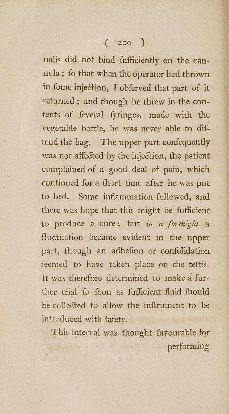 (| ado. +)) nalis did not bind fufficiently on the can- nula; fo that when the operator had thrown in fome injection, I obferved that part of it returned ; and though he threw in the con- tents of feveral fyringes, made with the vegetable bottle, he was never able to dif- tend the bag. The upper part confequently was not affected by the injection, the patient complained of a good deal of pain, which continued for a fhort time after he was put to bed. Some inflammation followed, and there was hope that this might be fufficient to produce a cure; but m a fortnight a fluctuation became evident in the upper part, though an adhefion or confolidation feemed to have taken place on the teftis. It was therefore determined to make a fur- ther trial fo foon as fufficient fluid fhould be colleéted to allow the inftrument to be introduced with fafety. This interval was thought favourable for