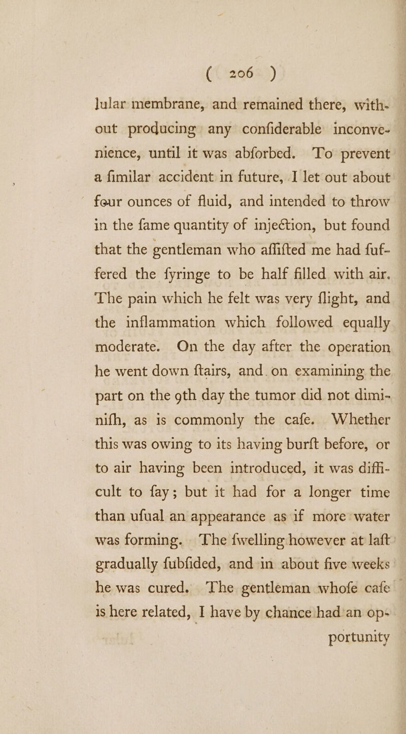 (( 6&amp;2) lular membrane, and remained there, with- out producing any confiderable inconve- nience, until it was abforbed. To prevent a fimilar accident in future, I let out about — feur ounces of fluid, and intended to throw in the fame quantity of injection, but found © that the gentleman who affifted me had fuf- fered the fyringe to be half filled with air. The pain which he felt was very flight, and the inflammation which followed equally moderate. On the day after the operation he went down ftairs, and._on examining the part on the gth day the tumor did not dimi- nifh, as is commonly the cafe. Whether this was owing to its having burft before, or to air having been introduced, it was diffi- cult to fay; but it had for a longer time than ufual an appearance as if more water was forming. The {welling however at laft. gradually fubfided, and in about five weeks he was cured. The gentleman whofe cafe — is here related, I have by chance had’an op- portunity