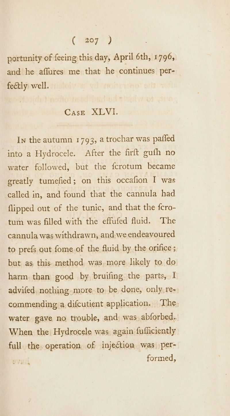 portunity of feeing this day, April 6th, 1796, and he affures me that he continues per- fectly: well. Case XLVI. In the autumn 1793, a trochar was patled into a Hydrocele. After the firft gufh no water followed, but the fcrotum became greatly tumefied; on this occafion I was called in, and found that the cannula had flipped out of the tunic, and that the fcro- tum was filled with the effufed fluid. The cannula was withdrawn, and-we endeavoured to prefs out fome of the fluid by the orifice ; but as this. method was more likely to do harm. than good by. bruifing the parts, 1 advifed. nothing-more.to be done, only, re- commending a difcutient application. The. water gave no trouble, and. was abforbed.. When the Hydrocele was again fufficiently full the. operation of injection was per- formed,