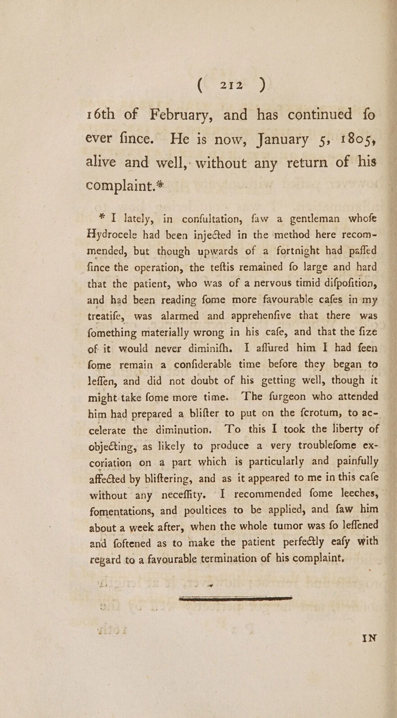 (L 25%) 16th of February, and has continued fo ever fince. He is now, January 5, 1805, alive and well, without any return of his complaint.* * IT lately, in confultation, faw a gentleman whofe Hydrocele had been injected in the ‘method here recom- mended, but though upwards of a fortnight had pafled fince the operation, the teftis remained fo large and hard that the patient, who was of a nervous timid difpofition, and had been reading fome more favourable cafes in my treatife, was alarmed and apprehenfive that there was fomething materially wrong in his cafe, and that the fize of it would never diminifh. I aflured him I had feen fome remain a confiderable time before they began to leffen, and did not doubt of his getting well, though it might.take fome more time. ‘The furgeon who attended him had prepared a blifter to put on the fcrotum, to ac- celerate the diminution. To this I took the liberty of objecting, as likely to produce a very troublefome ex- coriation on a part which is particularly and painfully affected by bliftering, and as it appeared to me in this cafe without any neceflity. I recommended fome leeches, fomentations, and poultices to be applied, and faw him about a week after, when the whole tumor was fo leffened and foftened as to make the patient perfectly eafy with repard to a favourable termination of his complaint. we IN