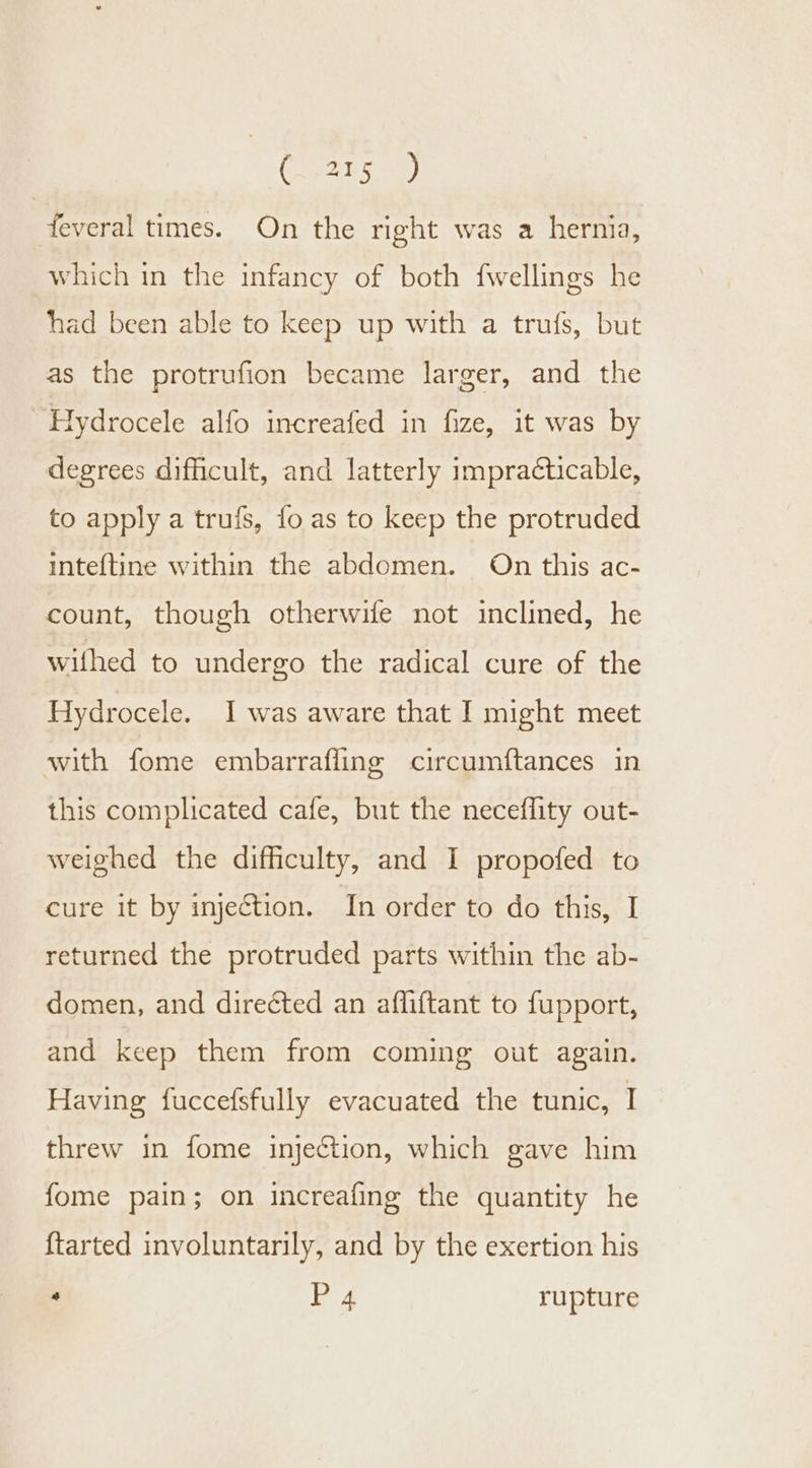 feveral times. On the right was a hernia, which in the infancy of both fwellings he had been able to keep up with a trufs, but as the protrufion became larger, and the ~Hydrocele alfo increafed in fize, it was by degrees difficult, and latterly impracticable, to apply a trufs, fo as to keep the protruded inteftine within the abdomen. On this ac- count, though otherwife not inclined, he wifhed to undergo the radical cure of the Hydrocele. I was aware that I might meet with fome embarraffing circumftances in this complicated cafe, but the neceflity out- weighed the difficulty, and I propofed to cure it by injetion. In order to do this, I returned the protruded parts within the ab- domen, and directed an affiftant to fupport, and keep them from coming out again. Having fuccefsfully evacuated the tunic, I threw in fome injection, which gave him fome pain; on increafing the quantity he {tarted involuntarily, and by the exertion his * P 4 rupture