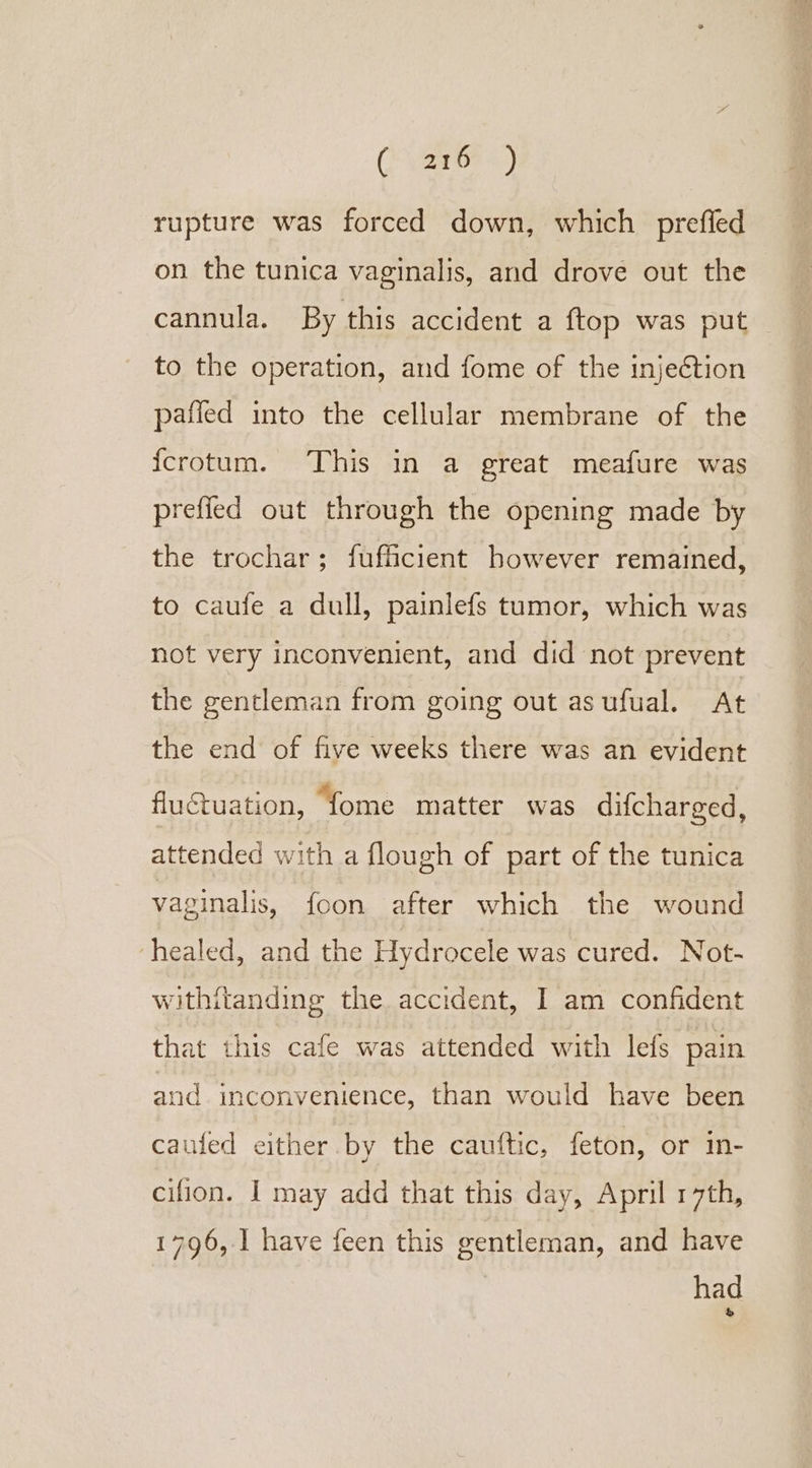 COyaar6F 4.) rupture was forced down, which prefled on the tunica vaginalis, and drove out the cannula. By this accident a ftop was put to the operation, and fome of the injeétion pafied into the cellular membrane of the {crotum. This in a great meafure was prefied out through the opening made by the trochar; fufficient however remained, to caufe a dull, painlefs tumor, which was not very inconvenient, and did not prevent the gentleman from going out asufual. At the end of five weeks there was an evident fluctuation, fome matter was difcharged, attended with a flough of part of the tunica vaginalis, foon after which the wound ‘healed, and the Hydrocele was cured. Not- withitanding the accident, I am confident that this cafe was attended with lefs pain and inconvenience, than would have been caufed either by the cauftic, feton, or in- cifion. I may add that this day, April 17th, 1796, 1 have feen this gentleman, and have had