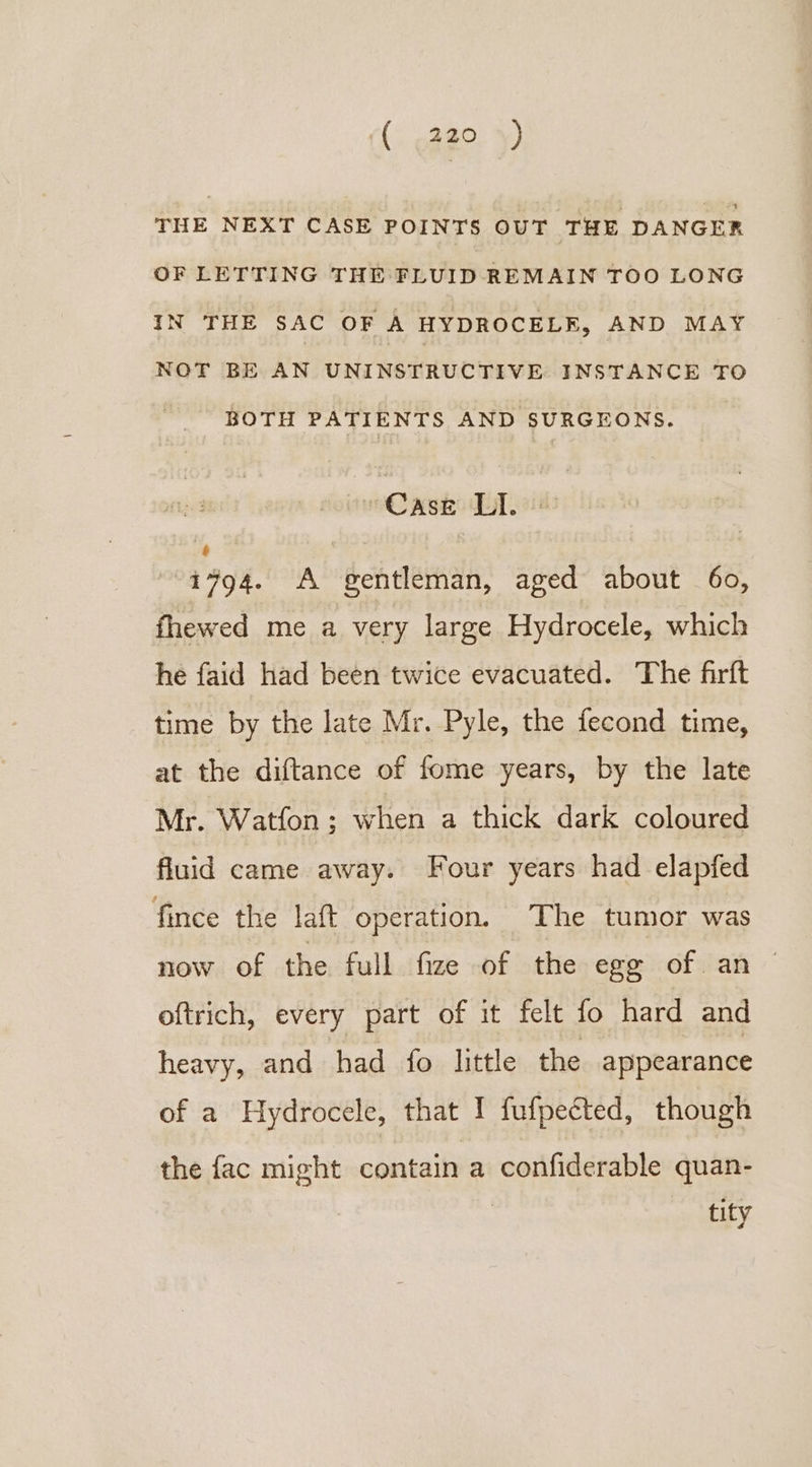 THE NEXT CASE POINTS OUT THE DANGER OF LETTING THE FLUID REMAIN TOO LONG IN THE SAC OF A HYDROCELKE, AND MAY NOT BE AN UNINSTRUCTIVE INSTANCE TO BOTH PATIENTS AND SURGEONS. “Case LI. 1494. A gentleman, aged about 60, fhewed me a very large Hydrocele, which he faid had been twice evacuated. The firft time by the late Mr. Pyle, the fecond time, at the diftance of fome years, by the late Mr. Watfon ; when a thick dark coloured fluid came away. Four years had elapfed fince the laft operation. The tumor was now of the full fize of the egg of an oftrich, every part of it felt fo hard and heavy, and had fo little the appearance of a Hydrocele, that I fufpected, though the fac might contain a confiderable quan- | tity