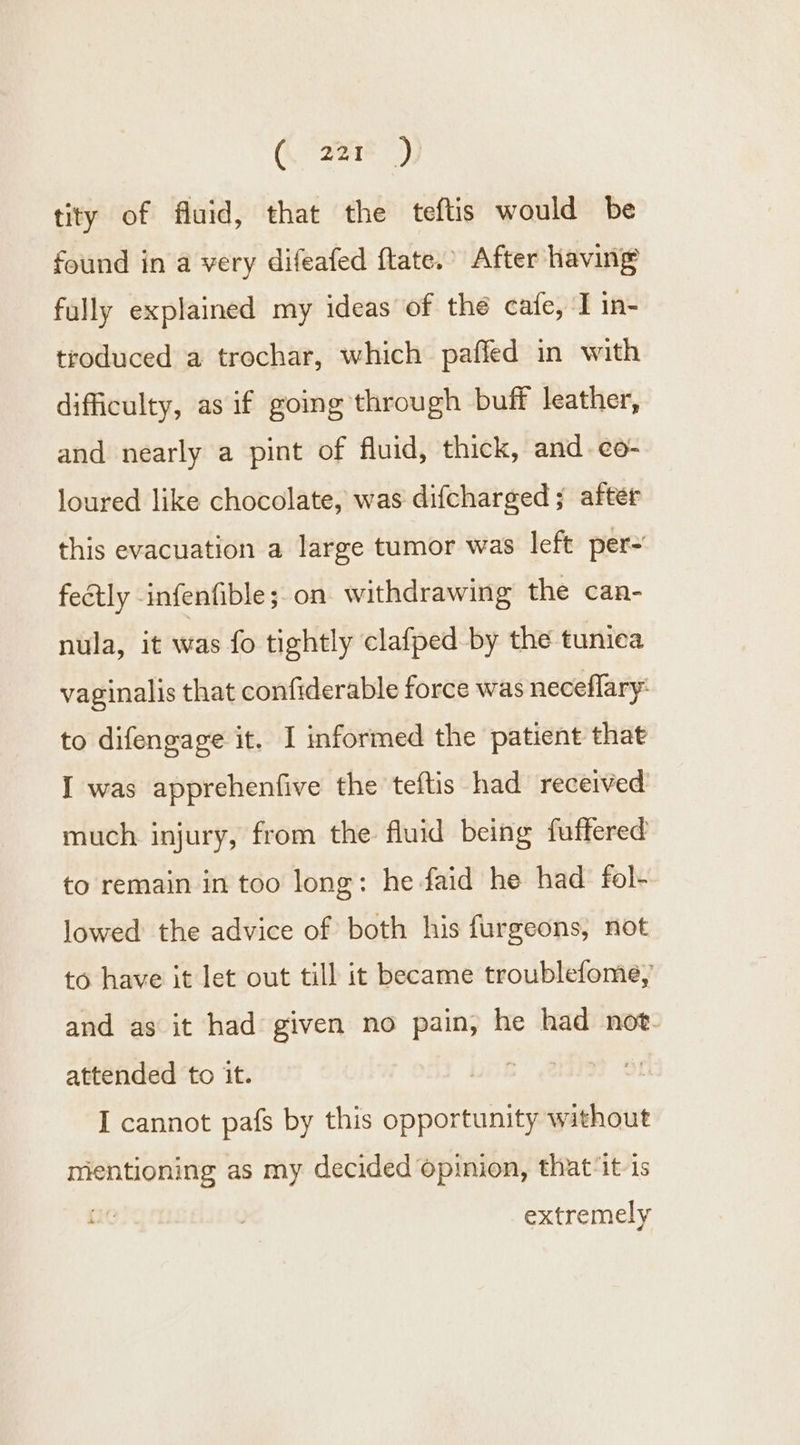 ( “aaak 5 tity of fluid, that the teftis would be found in a very difeafed ftate. After having fully explained my ideas of thé cafe, T in- troduced a trochar, which paffed in with difficulty, as if going through buff leather, and nearly a pint of fluid, thick, and. c¢o- loured like chocolate, was difcharged; after this evacuation a large tumor was left per- feétly infenfible; on withdrawing the can- nula, it was fo tightly clafped by the tunica vaginalis that confiderable force was neceflary: to difengage it. I informed the patient that I was apprehenfive the teftis had received much injury, from the fluid being fuffered to remain in too long: he faid he had fol- lowed the advice of both his furgeons, not to have it let out till it became troublefome, and as it had given no pain, he had not. attended to it. LB” ¢2 | I cannot pafs by this opportunity without mentioning as my decided opinion, that‘it is extremely