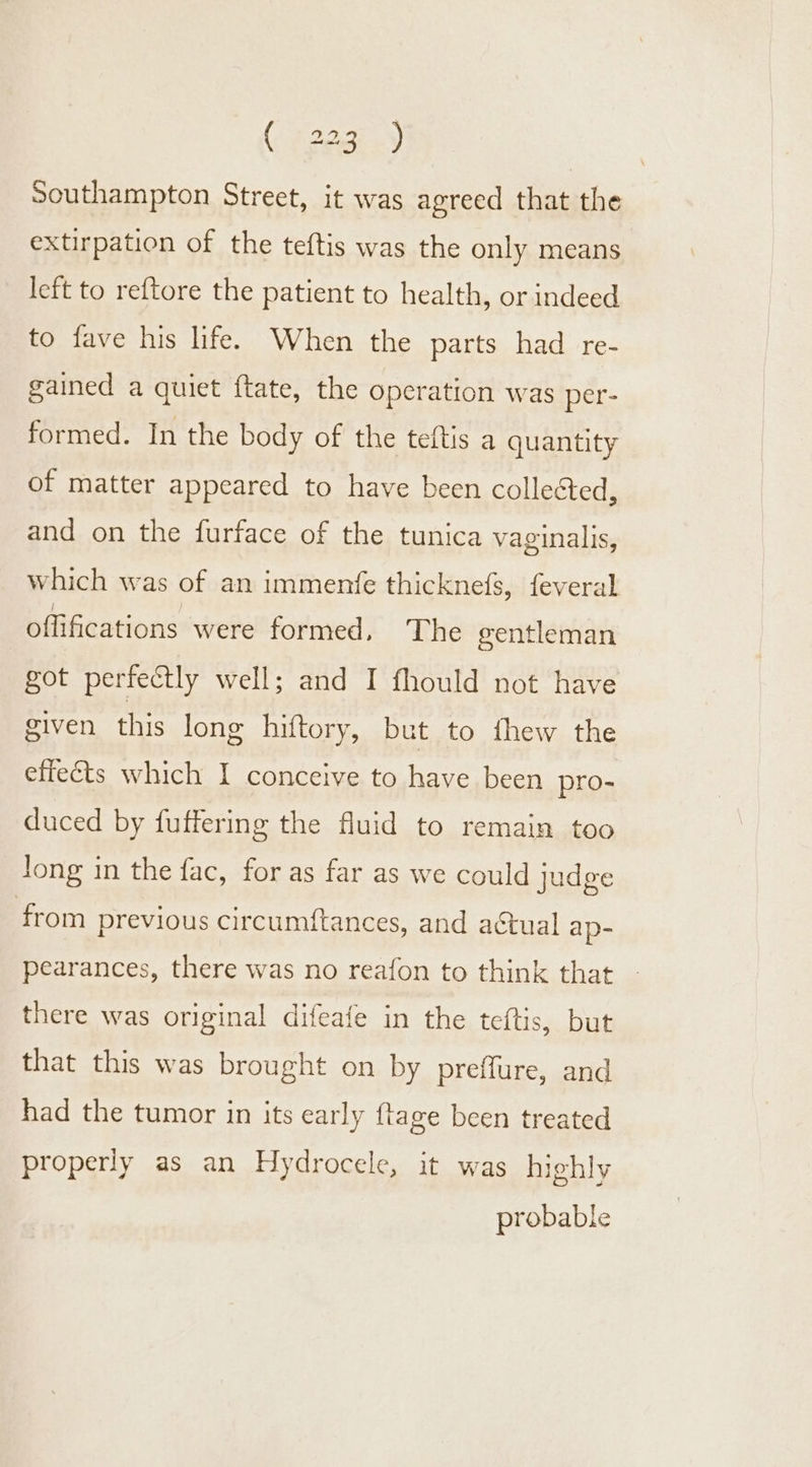 Southampton Street, it was agreed that the extirpation of the teftis was the only means left to reftore the patient to health, or indeed to fave his life. When the parts had re- gained a quiet ftate, the Operation was per- formed. In the body of the teftis a quantity of matter appeared to have been collected, and on the furface of the tunica vaginalis, which was of an immenfe thicknefs, feveral offifications were formed, The gentleman got perfectly well; and I fhould not have given this long hiftory, but to thew the effects which I conceive to have been pro- duced by fuffering the fluid to remain too Jong in the fac, for as far as we could judge from previous circumftances, and actual ap- pearances, there was no reafon to think that there was original difeafe in the teftis, but that this was brought on by preffure, and had the tumor in its early ftage been treated properly as an Hydrocele, it was highly probable