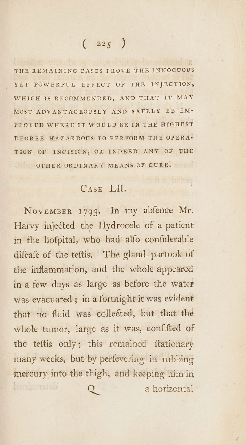 THE REMAINING CASES PROVE THE INNOCUOUS YET POWERFUL EFFECT OF THE INJECTION, WHICH IS RECOMMENDED, AND THAT IT MAY MOST ADVANTAGEOUSLY AND SAFELY BE EM- PLOYED WHERE IT WOULD BE IN THE HIGHEST DEGREE HAZARDOUS TO PERFORM THE OPERA= TION OF INCISION, OR INDEED ANY OF THE OTHER ORDINARY MEANS OF CURE. @ Sout |, NoveMBeER 1793. In my abfence Mr. Harvy injected the Hydrocele of a patient in the hofpital, who had alfo confiderable difeafe of the teftis, The gland partook of the inflammation, and the whole appeared in a few days as large as before the water was evacuated ; in a fortnight it was evident that no fluid was collected, but that the whole tumor, large as it was, confifted of the teftis only; this remained ftationary many weeks, but by perfevering in rubbing mercury into the thigh, and keeping him in Gy a horizontal