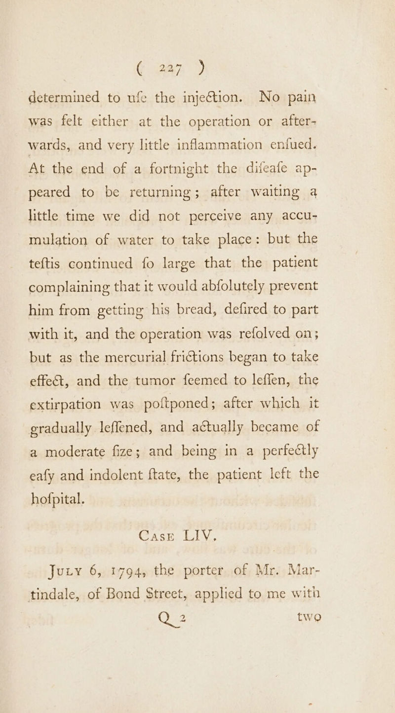 determined to ufe the injection. No pain was felt either at the operation or after- wards, and very little inflammation enfued. At the end of a fortnight the difeafe ap- peared to be returning; after waiting a little time we did not perceive any accu- mulation of water to take place: but the teftis continued fo large that the patient complaining that it would abfolutely prevent him from getting his bread, defired to part with it, and the operation was refalved on; but as the mercurial frictions began to take effet, and the tumor feemed to leffen, the extirpation was poltponed; after which it gradually leffened, and actually became of a moderate fize; and being in a perfectly eafy and indolent ftate, the patient left the hofpital. Cask 40, Jury 6, 1794, the porter of Mr. Mar- tindale, of Bond Street, applied to me with Q 2 two