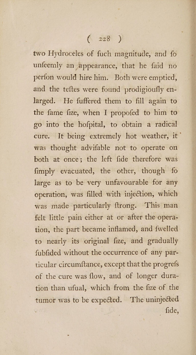 ( Aer ) two Hydroceles of fuch magnitude, and fo unfeemly an appearance, that he faid no perfon would hire him. Both were emptied, and the teftes were found prodigioufly en- larged. He fuffered them to fill again to the fame fize, when I propofed to him to go into the hofpital, to obtain a radical cure. It being extremely hot weather, it © was thought advifable not to operate on both at once; the left fide therefore was fimply evacuated, the other, though fo large as to be very unfavourable for any operation, was filled with injection, which was made particularly ftrong. This man felt little pain either at or after the opera- tion, the part became inflamed, and {welled to nearly its original fize, and gradually fubfided without the occurrence of any par- ticular circumftance, except that the progrefs of the cure was flow, and of longer dura- tion than ufual, which from the fize of the tumor was to be expected. The uninjected tide;