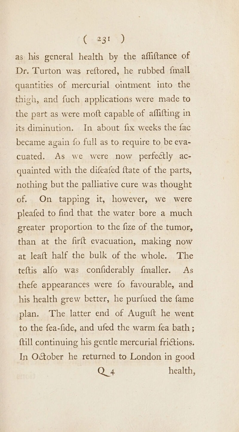 as his general health by the affiftance of Dr. Turton was reftored, he rubbed {mall quantities of mercurial ointment into the thigh, and fuch applications were made to the part as were moft capable of aflifting in its diminution. In about fix weeks the fac became again {fo full as to require to be eva- cuated. As we were now perfectly ac- quainted with the difeafed {tate of the parts, nothing but the palliative cure was thought of. On tapping it, however, we were pleafed to find that the water bore a much greater proportion to the fize of the tumor, than at the firft evacuation, making now at leaft half the bulk of the whole. The teftis alfo was confiderably fmaller. As thefe appearances were fo favourable, and his health grew better, he purfued the fame plan. The latter end of Auguft he went to the fea-fide, and ufed the warm fea bath; ftill continuing his gentle mercurial friCtions. In October he returned to London in good Q 4 health,