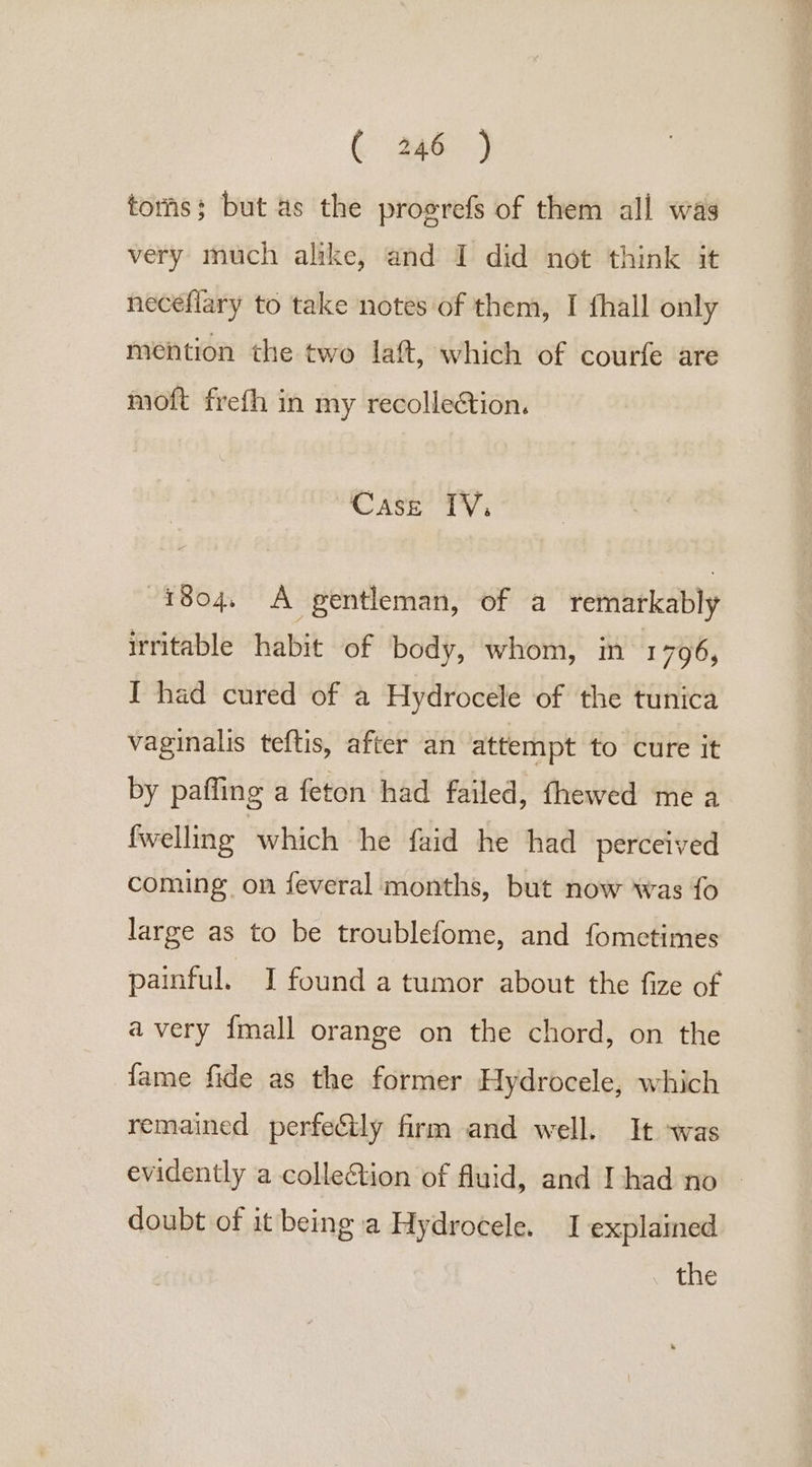 toris; but as the progrefs of them all was very much alike, and I did not think it neceflary to take notes of them, I {hall only mention the two laft, which of courfe are moft frefh in my recollection. Case IV, 1804. A gentleman, of a remarkably irritable habit of body, whom, in’ 1 796, I had cured of a Hydrocele of the tunica vaginalis teftis, after an attempt to cure it by paffing a feton had failed, fhewed me a {welling which he faid he had perceived coming on feveral months, but now was fo large as to be troublefome, and fometimes painful. I found a tumor about the fize of a very {mall orange on the chord, on the fame fide as the former Hydrocele, which remained perfeily firm and well. It -was evidently a collection of fluid, and Ihad no | doubt of it being a Hydrocele. 1 explained the