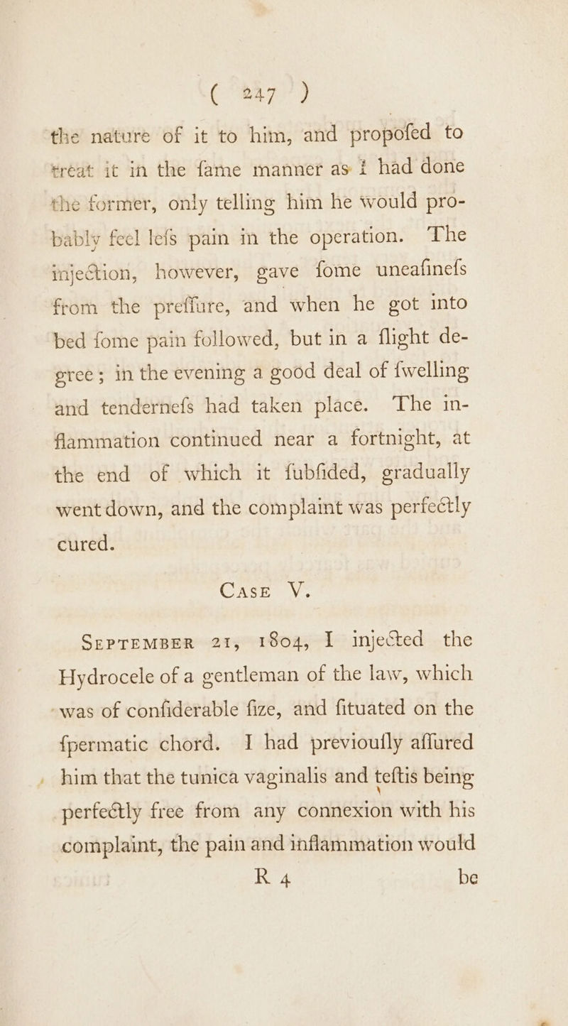 the nature of it to him, and propofed to treat it in the fame manner as i had done the former, only telling him he would pro- bably feel lefs pain in the operation. The injection, however, gave fome uneafinefs from the preffure, and when he got into bed fome pain followed, but in a flight de- gree; in the evening a good deal of {welling and tendernefs had taken place. The in- flammation continued near a fortnight, at the end of which it fubfided, gradually went down, and the complaint was perfectly cured. Case V. SEPTEMBER 21, 1804, I injected the Hydrocele of a gentleman of the law, which -was of confiderable fize, and fituated on the {permatic chord. I had previouily affured him that the tunica vaginalis and teftis being: pertectly free from any connexion with his complaint, the pain and inflammation would R 4 be