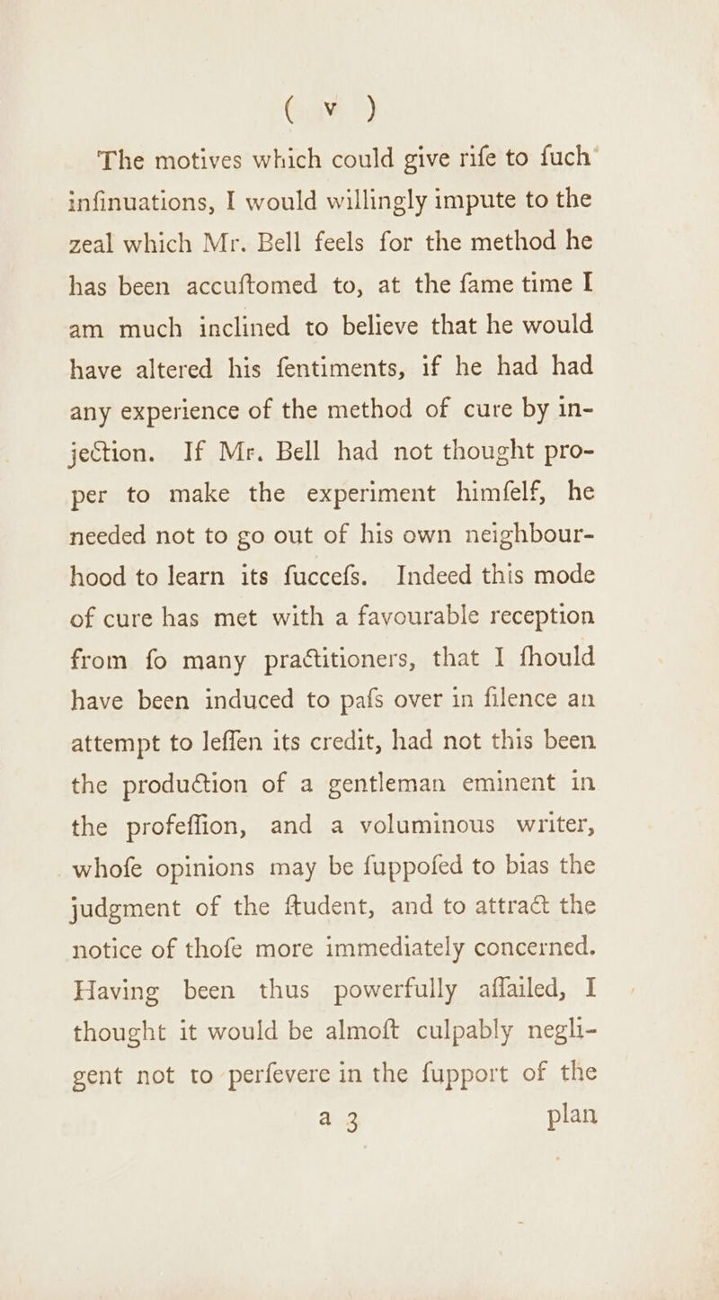 Gait) The motives which could give rife to fuch’ infinuations, I would willingly impute to the zeal which Mr. Bell feels for the method he has been accuftomed to, at the fame time I am much inclined to believe that he would have altered his fentiments, if he had had any experience of the method of cure by in- jection. If Mr. Bell had not thought pro- per to make the experiment himfelf, he needed not to go out of his own neighbour- hood to learn its fuccefs. Indeed this mode of cure has met with a favourable reception from fo many practitioners, that I fhould have been induced to pafs over in filence an attempt to leffen its credit, had not this been the production of a gentleman eminent in the profeffion, and a voluminous writer, whofe opinions may be fuppofed to bias the judgment of the ftudent, and to attract the notice of thofe more immediately concerned. Having been thus powerfully affailed, I thought it would be almoft culpably negli- gent not to perfevere in the fupport of the