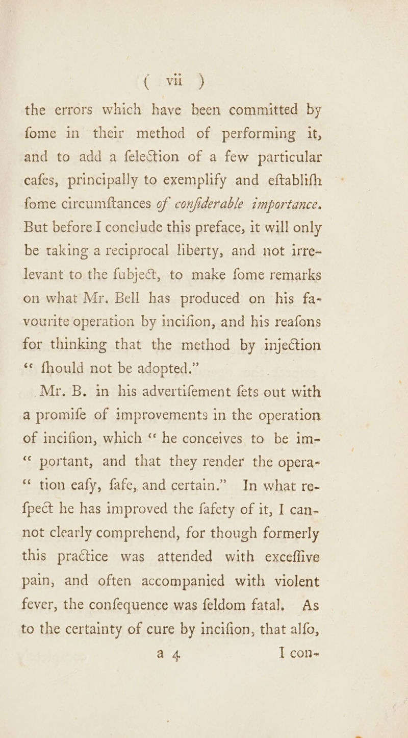 ( ayn) the errors which have been committed by fome in their method of performing it, and to add a felection of a few particular cafes, principally to exemplify and eftablifh fome circumftances of confiderable importance. But before I conclude this preface, it will only be taking a reciprocal liberty, and not irre- levant to the fubje@t, to make fome remarks on what Mr. Bell has produced on his fa- vourite operation by incifion, and his reafons for thinking that the method by injection ‘© fhould not be adopted.” | Mr. B. in his advertifement fets out with a promife of improvements in the operation of incifion, which ‘* he conceives to be im- “* portant, and that they render the opera- ** tion eafy, fafe, and certain.” In what re- {pect he has improved the fafety of it, I can- not clearly comprehend, for though formerly this practice was attended with exceffive pain, and often accompanied with violent fever, the confequence was feldom fatal. As to the certainty of cure by incifion, that alfo,