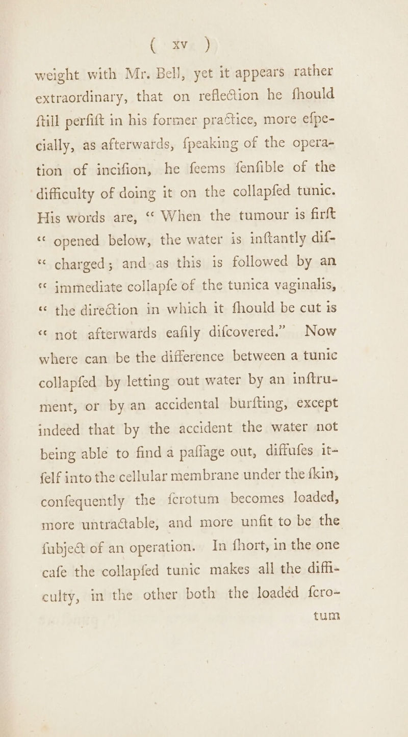 (: tye ) weight with Mr. Bell, yet it appears rather extraordinary, that on reflection he fhould ftill perfift in his former practice, more efpe- cially, as afterwards, {peaking of the opera- tion of incifion, he feems fenfible of the difficulty of doing it on the collapfed tunic. His words are, “© When the tumour is firft ‘&lt; opened below, the water is inftantly dif- ‘¢ charged; and as this is followed by an « immediate collapfe of the tunica vaginalis, Lal ¢ the direction in which it fhould be cut is &lt; not afterwards eafily difcovered.” Now where can be the difference between a tunic collapfed by letting out water by an inftru- ment, or by an accidental burfting, except indeed that by the accident the water not being able to find a paflage out, diffufes it- {elf into the cellular membrane under the {kin, confequently the {crotum becomes loaded, more untractable, and more unfit to be the fubje@ of an operation. In {fhort, in the one cafe the collapfed tunic makes all the diff- culty, in the other both the loaded {fcro- tum