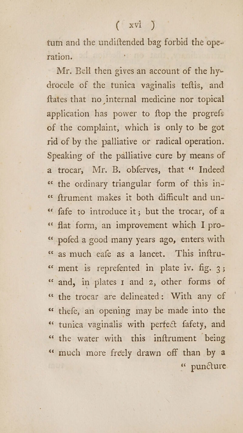 (font a) tum and the undiftended bag forbid the ope= ration. | Mr. Bell then gives an account of the hy- drocele of the tunica vaginalis teftis, and ftates that no internal medicine nor topical application has power to ftop the progrefs of the complaint, which is only to be got rid of by the palliative or radical operation. Speaking of the palliative cure by means of a trocar, Mr. B. obferves, that ‘* Indeed ‘¢ the ordinary triangular form of this in- &lt;¢ ftrument makes it both difficult and un- ‘© fafe to introduce it; but the trocar, of a ‘&lt;¢ flat form, an improvement which I pro- © pofed a good many years ago, enters with ‘© as much eafe as a lancet. This inftru- «© ment is reprefented in plate iv. fig. 3; ‘and, in plates 1 and 2, other forms of ‘© the trocar are delineated: With any of “‘ thefe, an opening may be made into the ““ tunica vaginalis with perfect fafety, and “ the water with this inftrument being ‘‘ much more freely drawn off than by a * puncture