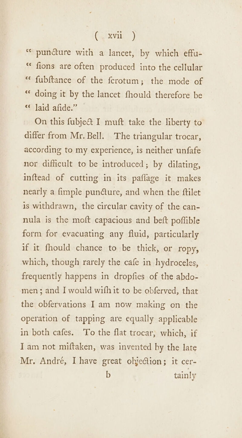 CoIxvity © puncture with a lancet, by which effu- “« fions are often produced into the cellular “ fubftance of the ferotum; the mode of ‘© doing it by the lancet fhould therefore be ‘filaid afidé.” » On this fubje&amp; I muft take the liberty to differ from Mr. Bell. The triangular trocar, according to my experience, is neither unfafe nor difficult to be introduced; by dilating, inftead of cutting in its paflage it makes nearly a fimple punéture, and when the ftilet is withdrawn, the circular cavity of the can- nula is the moft capacious and beft poffible form for evacuating any fluid, particularly if it fhould chance to be thick, or ropy, which, though rarely the cafe in hydroceles, frequently happens in dropfies of the abdo- men; and I would wifhit to be obferved, that the obfervations I am now making on the operation of tapping are equally applicable in both cafes. ‘To the flat trocar; which, if I am not miftaken, was invented by the late Mr. André, I have great ohjeGion; it cer- b tainly