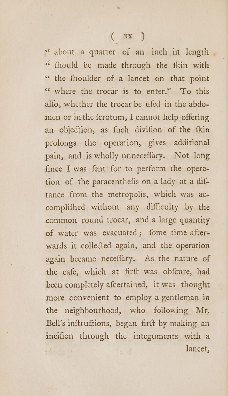 * about a quarter of an inch in length , “‘ fhould be made through the fkin with ‘the fhoulder of a lancet on that point ** where the trocar is to enter.” To this alfo, whether the trocar be ufed in the abdo- men or inthe {crotum, I cannot help offering an objection, as fuch divifion’ of the {kin prolongs the operation, gives additional pain, and is wholly unneceflary. Not long fince I was fent for to perform the opera- tion of the paracenthefis on a lady at a dif- tance from the metropolis, which was ac- complifhed without any difficulty by the common round trocar, and a large quantity of water was evacuated; fome time after- wards it collected again, and the operation again became neceflary. As the nature of the cafe, which at firft was obfcure, had been completely afcertained, it was thought more convenient to employ a gentleman in the neighbourhood, who following Mr. Bell’s inftructions, began firft by making an incifion through the integuments with a lancet,