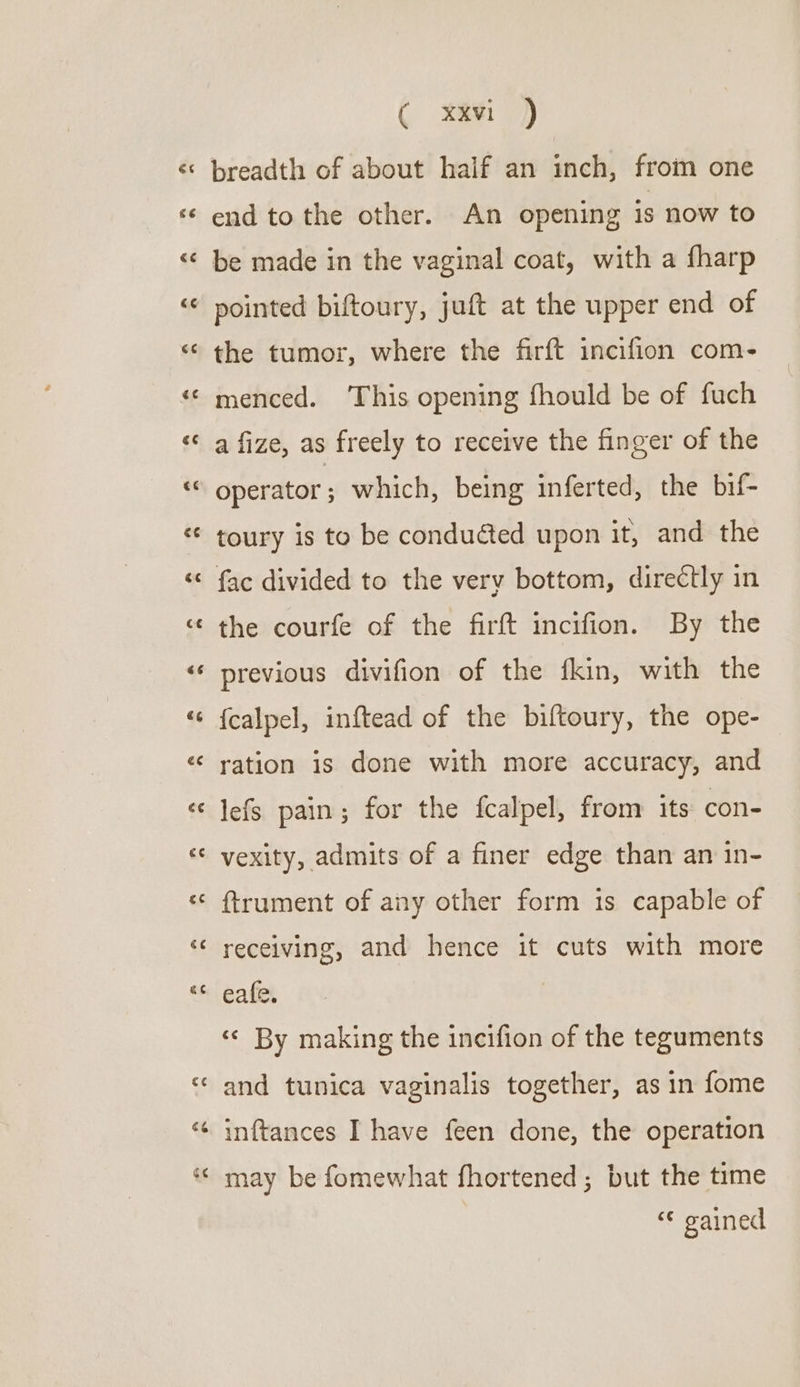 Ff r 66 Ce na ( xxvi ) breadth of about half an inch, from one end to the other. An opening is now to be made in the vaginal coat, with a fharp the tumor, where the firft incifion com- menced. ‘This opening fhould be of fuch a fize, as freely to receive the finger of the operator; which, being inferted, the bif- toury is to be conduéted upon it, and the fac divided to the very bottom, directly in the courfe of the firft incifion. By the previous divifion of the fkin, with the {calpel, inftead of the biftoury, the ope- ration is done with more accuracy, and lefs pain; for the fcalpel, from its con- vexity, admits of a finer edge than an in- {trument of any other form is capable of receiving, and hence it cuts with more eafe. «© By making the incifion of the teguments and tunica vaginalis together, as in fome inftances I have feen done, the operation may be fomewhat fhortened; but the time “¢ gained