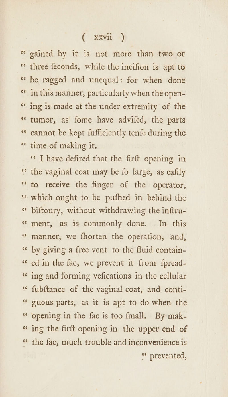 ee gained by it is not more than two or three feconds, while the incifion is apt to be ragged and unequal: for when done in this manner, particularly when the open- ing is made at the under extremity of the tumor, as fome have advifed, the parts cannot be kept fufficiently tenfe during the time of making it. ‘** I have defired that the firft opening in the vaginal coat may be fo large, as eafily to receive the finger of the operator, which ought to be pufhed in behind the biftoury, without withdrawing the inftru- ment, as 1s commonly done. In this manner, we fhorten the operation, and, by giving a free vent to the fluid contain- ed in the fac, we prevent it from {pread- ing and forming vefications in the cellular fubftance of the vaginal coat, and conti- guous parts, as it 1s apt to do when the opening in the fac is too fmall. By mak- ing the firft opening in the upper end of the fac, much trouble and inconvenience is ** prevented,